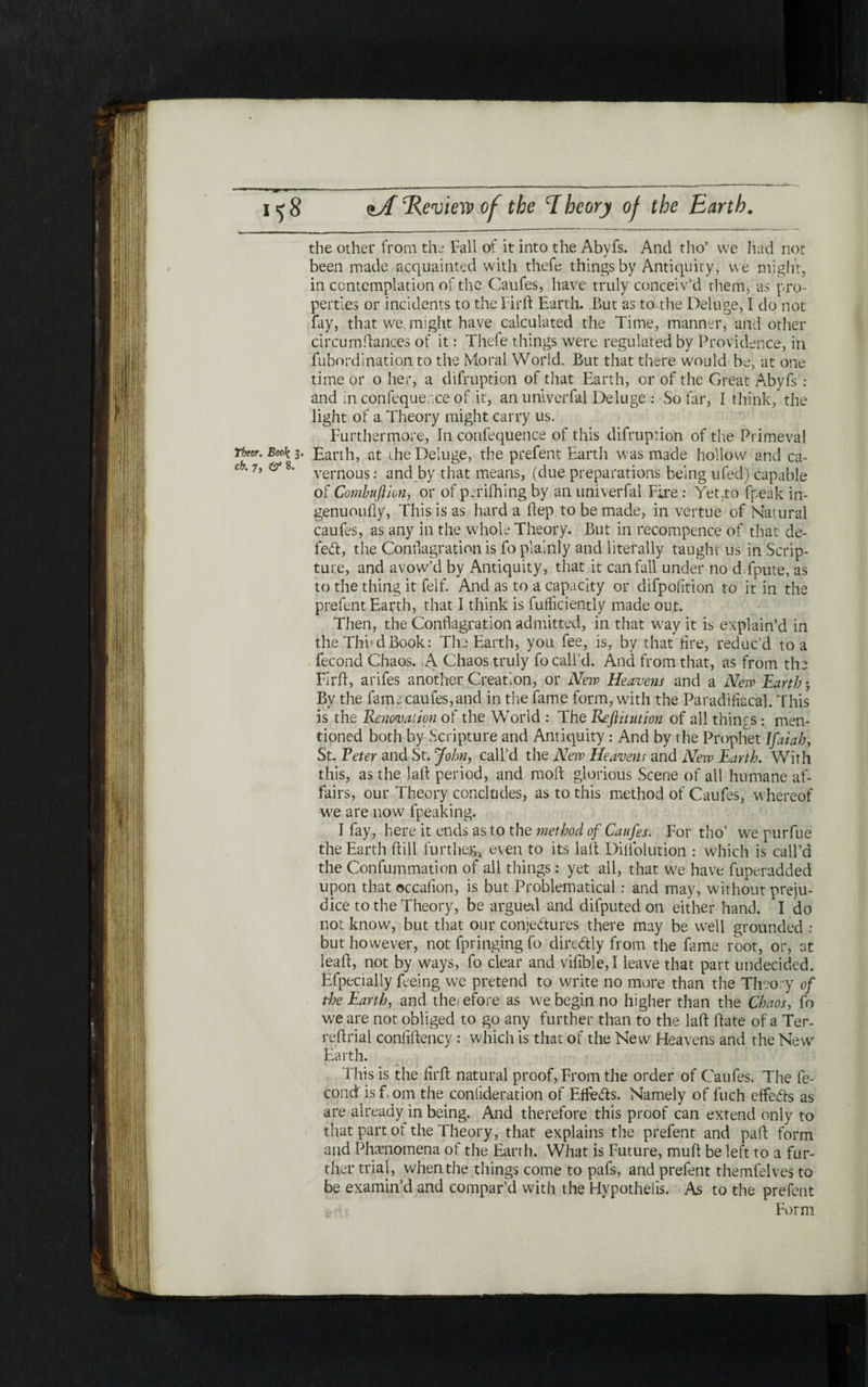 the other from the Fall of it into the Abyfs. And tho’ we had not been made acquainted with thefe things by Antiquity, we might, in contemplation of the Caufes, have truly conceiv’d them, as pro- perties or incidents to theFirft Earth. But as to the Deluge, I do not fay, that we. might have calculated the Time, manner, and other circumftances of it: Thefe things were regulated by Providence, in fubnrdination to the Moral World. But that there would be, at one time or o her, a difruption of that Earth, or of the Great Abyfs : and in confequer.ce of it, an univerfal Deluge : So far, I think, the light of a Theory might carry us. Furthermore, In confequence of this difruption of the Primeval Thor. Book 3. Earth, at the Deluge, the prefent Earth was made hollow and ca- ώ. 7, 0* 8. vernous. and by that means, (due preparations being ufed) capable of Combuflion, or of periihing by an univerfal Fire : Yet,to fpeak in- genuouily, This is as hard a ftep to be made, in vertue of Natural caufes, as any in the whole Theory. But in recompence of that de- fed:, the Conflagration is fo plainly and literally taught us in Scrip- ture, and avow’d by Antiquity, that it can fail under no d.fpute, as to the thing it felf. And as to a capacity or difpoiition to it in the prefent Earth, that I think is fufliciently made out. Then, the Conflagration admitted, in that way it is explain’d in the Thud Book: The Earth, you fee, is, by that fire, reduc’d to a fecond Chaos. >A Chaos truly fo call’d. And from that, as from the Flrft, arifes another Creation, or New Heavens and a New Earth 3 By the fame caufes, and in the fame form, with the Paradiiiacal. This is the Renovation of the World : The Reftitution of all things : men- tioned both by Scripture and Antiquity : And by the Prophet Jfaiah, St. Peter and St. John, call’d the New Heavens and New Earth. With this, as the ]aft period, and moil glorious Scene of all humane af- fairs, our Theory concludes, as to this method of Caufes, whereof we are now fpeaking. I fay, here it ends as to the method of Caufes. For tho’ we purfue the Earth ftill further* even to its laft Diflolution : which is call’d the Confummation of all things: yet all, that we have fuperadded upon that ©ccaiion, is but Problematical: and may, without preiu- dice to the Theory, be argued and difputed on either hand. I do not know, but that our conjectures there may be well grounded : but however, not fpringing fo direCtly from the fame root, or, at leaft, not by ways, fo clear and viiible, Ϊ leave that part undecided. Efpecially feeing we pretend to write no more than the Theory of the Earth, and therefore as we begin no higher than the Chaos, fo we are not obliged to go any further than to the laft ftate of a Ter- reftrial confiftency : which is that of the New Heavens and the New Earth. This is the firft natural proof, From the order of Caufes. The fe- condfisfom the coniideration of EtfeCis. Namely of fuch effeCls as are already in being. And therefore this proof can extend only to that part ot the Theory, that explains the prefent and paft form and Phenomena of the Earth. What is Future, muft be left to a fur- ther trial, when the things come to pafs, and prefent themfelves to be examin’d and compar’d with the Hypothecs. As to the prefent Form