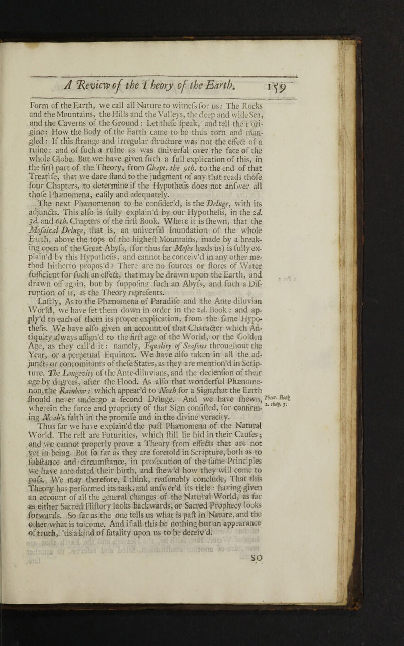 ־ % י «* ־---־ י. ■ , .■״ ■■■■η ■ י ■■τ ■- * ־1’ ״־־״־ ־־־־־' ־1 * ־־־ י- ■ ■■■ A ‘Review of the iheorj of the Earth. 1f9 Form of the Earth, we call all Nature to witnefsfor 11s: The Rocks and the Mountains, the Hills and the Valleys, the deep and wide Sea, and the Caverns of the Ground : Let thefe (peak, and tell their ori־ gine: How the Body of the Earth came to be thus torn and man- gled : If this !!range and irregular ftrudure was not the eifed of a mine: and of fuch a mine as was univerfal over the face of the whole Globe. But we have given fuch a full explication of this, in the firft part of the Theory, from Chap, the 9th. to the end of that Treatife, that we dare Hand to the judgment of any that reads thofe four Chapters, to determine if the Hypothecs does not anfwer all thofe Phenomena, eaiily and adequately. The next Phenomenon to be confider’d, is the Deluge, with its adjuncts. This alfo is fully explain’d by our Hypotheiis, in the 2d. 3d. and 6th. Chapters of the firft Book. Where it is fhewn, that the Mofakal Deluge, that is, an univerfal Inundation of the whole Earth, above the tops of the higheft Mountains, made by a break- ing open of the Great Abyfs, (for thus far Mofes leads us) is fully ex- plain’d by this Hypotheiis, and cannot be conceiv’d in any other me״ thod hitherto propos’d ? There are no fources or !lores of Water iuificient for fuch an efFed, that may be drawn upon the Earth, and drawn olf again, but by fupp011n:׳i fuch an Abyfs, and fuch a Dif- ruption of it, as the Theory reprefents. Laftly, As to the Phenomena of Paradife and the Ante diluvian World, we have fet them down in order in the 2d. Book ; and ap- ply’d to each of them its proper explication, from the fame Hypo- thefis. We have alfo given an account of that Charader which An- tiquity always alTign’d to the firft age of the World, or the Golden Age, as they call’d it: namely, Equality of Seafons throughout the Year, or a perpetual Equinox. We have alfo taken in all the ad- jundi or concomitants of thefe States, as they are mention’d in Scrip- ture. The Longevity of the Ante-diluvians, and the decieniion of their age by degrees, after the Flood. As alfo that wonderful Phasnome- non, the Rainbow: which appear’d to Noah for a Sign,that the Earth fhauld never undergo a fecond Deluge. And we have !hewn, Theor׳ wherein the force and propriety of that Sign conilfted, for confirm־ z'c ing NoaRs faith in the promife and in the divine veracity. Thus far we have explain’d the pa.il Phenomena of the Natural World. The reft are Futurities, which ftill lie hid in their Caufes 5 and we cannot properly prove a Theory from eifeds that are not vet in being. But fo far as they are foretold in Scripture, both as to iubftance and circumftance, in profecution of the fame Principles we have ante-dated their birth, and ihew’d how they will come to pafs. We may therefore, I think, reafonably conclude, That this Theory has performed its task, and anfwer ·d its title : having given an account of all the general changes of the Natural World, as far as either Sacred Hiftory looks backwards, or Sacred Prophecy looks forwards. So far as the one tells us what is paft in Nature, and the other what is to come. And if all this be nothing but an appearance of truth, ’tis a kind of fatality upon us to be deceiv’d. SO