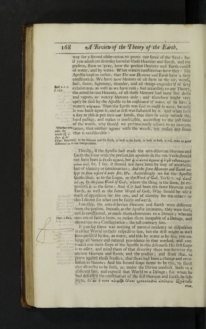 λ 168 mA *Review of the Theory of the Earth. 1. e. j׳. P-z}b way for a fecond obfervation to prove our fence of the Text ·י for if you admit no diveriity betwixt thofe Heavens and Barth, and the prefent, fhew us ’pray, how the prefent Heavens and Earth coniift of water, and by water. What watery conftitutian have they ? The Apoftie implies rather, that The now Heavens and Earth have a fiery conftitution. We have now Meteors of all forts in the air, winds, hail, fnow, lightning, thunder, and all things engender’d of fiery exhalations, as well as we have rain ·, but according to our Theory, the antediluvian Heavens, of all thefe Meteors had none but dews and vapors, or watery Meteors only $ and therefore might very aptly be faid by the Apoftie to be confirmed of water, or to have *a watery σύ^-ασ״. Then the Earth was faid to confift by water, becaufe it was built upon it, and at fil'd was fuftain’d by it. And when fuch a Key as this is put into our hands, that does fo eaiily unlock this hard paffage, and makes it intelligible, according to *the juft force of the words, why fhould we pertinacioufly adhere to an interpre- whether you tation, that neither agrees with the words, nor makes any fence ״^s1| t- that is confiderable > JctT. cA/’ vf at. feparately, to the Heavens and the Earth, or both to the Earth, or both to both, it will make no greae difference as to our interpretation. Thirdly, If the Apodle had made the ante-diluvian Heavens and Earth the fame with the prefent,his apodolis in the 7th. Verfe,fhould not have been 01 S'i νυν νζβ.νο'1, but xj οι αυτοί υρβ,νοι X) ןז γη T6G־/jcrau£*cr- μΐνοι «01־, &c. I fay, it ihould not have been by way of antithefis but of identity or continuation ל And the fame Heavens and Earth are kept in flore refervd unto fire, &c. Accordingly we fee the Apodle fpeaks thus, as to the Logos, or th e Word of God, Verfe 7. auT£ ?Ay co, by the fame Word of God ·, where the thing is the fame/ he ex- preifeth it as the fame ־, And if it had been the fame Heavens and Earth, as well as the fame Word of God, Why fhould he ufe a mark of oppolition for the one, and of identity for the other ? to this I do not fee what can be fairly anfwer’d. Fourthly, the ante diluvian Heavens and Earth were different from the prefent, becaufe, as the Apoftie intimates, they were fuch, and fo conftituted, as made them !obnoxious to a Deluge ·, whereas ours are ot fuch a form, as makes them incapable of a Deluge, and obnoxious to a Conflagration 5 the juft contrary fate. Ji you fay there w׳as nothing of natural tendency or difpolltion in either World to their refpeSive fate, but the firft might as well have periih’d by fire, as water, and this by water as by fire, youun- hinge all Nature and natural providence in that method, and con- tradid one main fcope of the Apoftie in this difeourfe. His firft fcope is to aifert, and mind them of that diveriity there was betwixt the ancient Heavens and Earth, and the prefent ·, and from that, to prove againft thofe Scoffers, that there had been a change and revo lution in Nature·, And his fecond fcope feems to be this, to fhov# that diveriity to be fuch, as, under the Divine conduct, leads to a different fate, and expos’d that World to a Deluge ל for when he had deferib’d the conftitution of the firft Heavens and Earth, he fub- joyns, cfi ων q τότε κόσμ.®* υΤχτί ^τακλν^Αί αττολβτο. Quia tails Thecr. 1 Beck. €· 2» <י; erat7