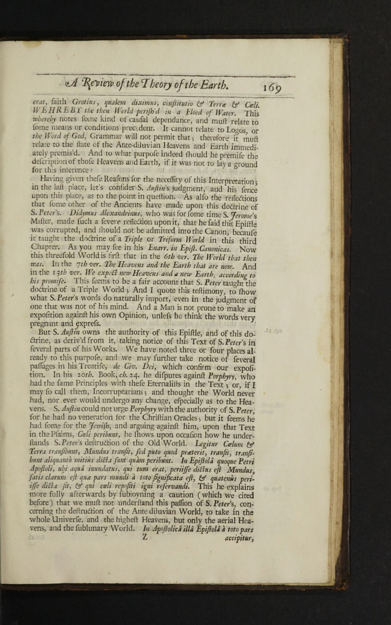 11 eraty faith Grotius, qtialem diximus, conftitutio & Terr£ & Cdi WEHREBT the then World per/Jh'd in a Blood of Water. This whereby notes ibme kind of caufal clependance, and mud relate to fome means or conditions precedent. It cannot relate to Lo״os, or the Word of God, Grammar will not permit that·, therefore it mud relate to the date of the Ante-diJuvian Heavens and Earth immedi- ately premis’d. And to what purpofe indeed fhould he premife the defcription of thofe Heavens and Earth, if it was not to lay a ״round for this inference ? Having given thefe Reafons for the neceffity of this Interpretation 5 in the lad place, let's confider S. Aufiin s judgment, and his fence upon this place, as to the point in quediun. As alfo the refletions that fome other of the Ancients have made upon this dotrine of S. Peters. Didymas Alexandrinus, who was for fome time S. Jeromes Mader, made fuch a fevere reflexion upon it, that he faid this Epidle was corrupted, and ihould not be admitted into the Canon, becaufe it taught the dotrine of a Triple or Triform World in this third Chapter. As you may fee in his Enarr. in Epift. Canonicas. Now this threefold World is drd that in the 6th ver. The World that then was. In the 7th ver. The Heavens and the Earth that are now. And in the 13th ver. We expett new Heavens and a new Earthy according to his promife. This feems to be a fair account that S. Peter taught the dodtrine of a Triple World 3 And I quote this tedimony, to ihow what S.Peters words do naturally import, even in the judgment of one that was not of his mind. And a Man is not prone to make an expofition againd his own Opinion, unlefs he think the words very pregnant and ^xprefs. 3 But S. Aufiin owns the authority of this Epidle, and of this do- trine, as deriv’d from it, taking notice of this Text of S.Peters in feveral parts of his Works. We have noted three or four places al- ready to this purpofe, and we may further take notice of feveral paifages in his Treatife, de Civ. Dei, which confirm our expofi- tion. In his 20th. Book, ch. 24. he difputes againd Porphyryy who had the fame Principles with thefe Eternalids in the Text 3 or, if I may fo call them, Incorruptarians3 and thought the World never had, nor ever would undergo any change, efpecially as to the Hea״ vens. S. Aufiin could not urge Porphyry with the authority of S. Peter, for he had no veneration for the Chridian Oracles 3 but it feems he had fome for the Jewifio, and arguing againd him, upon that Text in the Pfalms, Cdi peribunt, he fhows upon occafion how he under״ dands S.Peters deftrution of the Old World. Legitur Cdum Terra tranfibunt, Mundus trunfit, fed puto quod preterit, tranfit, tranfi- bunt aliqiianto mitius died a funt qudm peribunt. In Epift old quoque Petri Apofloli, ubi aqua inundatus, qui turn erat, periiffe difdus eft Mundus״ Jdtis clarum eft quee pars mundi a toto fignificata eft, & quatenus peri- iffe difda fit, 6 qui cdi repofiti igni refervandi. This he explains more fully afterwards by lubjoyning a caution (which we cited before) that we mud not underdand this paifion of S. Peter’s, con- cerning the definition of the Ante diluvian World, to take in the whole Univerfe, and the higbed Heavens, but only the aerial Hea- vens, and the fublunary World. In Apoftolicd ilia Epiftold d toto pars Z accipitur, • .1
