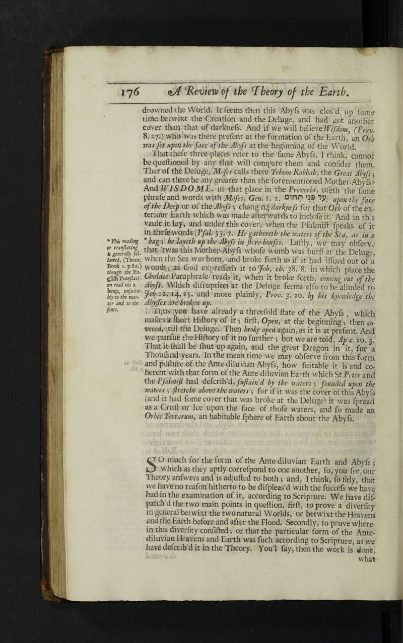 drowned the World. It Teems then this Abyfs was clos’d up Tome time betwixt the Creation and the Deluge, and had got another cover than■ that of darknefs. And if we will believe Wtfdom, (Frov. 8.27.) who was there prefent at the formation of the Earth/ an Orb was fit upon the face of the Abyfs at the beginning of the World. That thefe three places refer to the fame Abyfs, I think, cannot be queilioned by any that will compare them and coniider them. That of the Deluge, Mofis calls there fehom-Kabbah, the Great Abyfs ; and can there be any greater than the forementioned Mother-Abyfs? And W1SDOME, in that place in the Proverbs, ufeth the fame phrafe and words with Mofis, Gen. 1.2. ער פני תהומ: Up0n tpe j-ace of the Deep or of the Abyfs y chang ng darknefs for that Orb of the ex- teriour Earth which was made afterwards to inciofeit. And in this vault it lay, and under this cover, when the Pfalmift fpeaks of it in thefe words (Pfal. 33. 7. He gathemh the waters of the Sea, as in a *bagy he layeth up the Abyfs in ftcre-honfis. La illy, we may obferve that It was this Mother-Abyfs whofe womb was buril at the Delude, when the S ea was born, and broke forth as if it had iffued out of a womb.*, as God expreifeth it to Job, ch. 38. 8. in which place the Chaldee Paraphrafe reads it, when it broke forth, coming out of the Abyfs.- Which difruption at the Deluge Teems alfo to be alluded to 7^12.14,15־. and more plainly, Frov. 3. 20. by his knowledge the Abyffes are broken up. Tiius you have already a threefold ftate of the Abyfs, which makes alhort Hiftory of it; firft, Open, at the beginning; then co- vered, ■till the Deluge. Then broke open again, as it is at prefent. And we purfue the Hiftory of it no further; but we are told, Jp;c, 20. 2. That it toll be fhut up again, and the great Dragon in it, for a Thou fa nd years. In the mean, time we may obferve from this form and pofture of the Ante diluvian Abyfs, how fuitable it is and co- herent with that form of the Ante diluvian Earth which St.Peter and the PJdhnifl had deferib ά, fujiain d by tbe waters; founded upon the waters ; ftretcht above the waters; for if it was the cover of this Abyfs (and it had fome cover that was broke at the Deluge) it was fpread as a Cruft or Ice upon the face of thofe waters,'and fo made an Orks Terrarmn, an habitable fphere of Earth about the Abyfs. * This reding sir tranflating is generally fol- lowed, (Theor. Book i.p.86.) though the En- glifh Tranflati- cn read on a heap, unfuita- ily to the mat- ter and to tbe fence. . ׳ ׳ .׳ 1. C ° much for the form of the Ante diluvian Earth and Abyfs; xJ which as they aptly correfpond to one another, fo, you fee, our Theory anfwers and is adjufted to both 5 and, I think, fo fitly, that we have no reafon hitherto to be difpleas’d with the fuccefs we have had in the examination of it, according to Scripture. We have dif- patch’d the two main points in queflion, firft, to prove a diverfity in general betwixt the two natural Worlds, or betwixt the Heavens and the Earth before and after the Flood. Secondly, to prove where- in this diverfity confilled 5 or that the particular form of the Ante- diluvian Heavens and Earth was fuch according to Scripture, as we have defaib d it in the Theory. You 1 fay, then the work is done, י ׳־ ־ what-