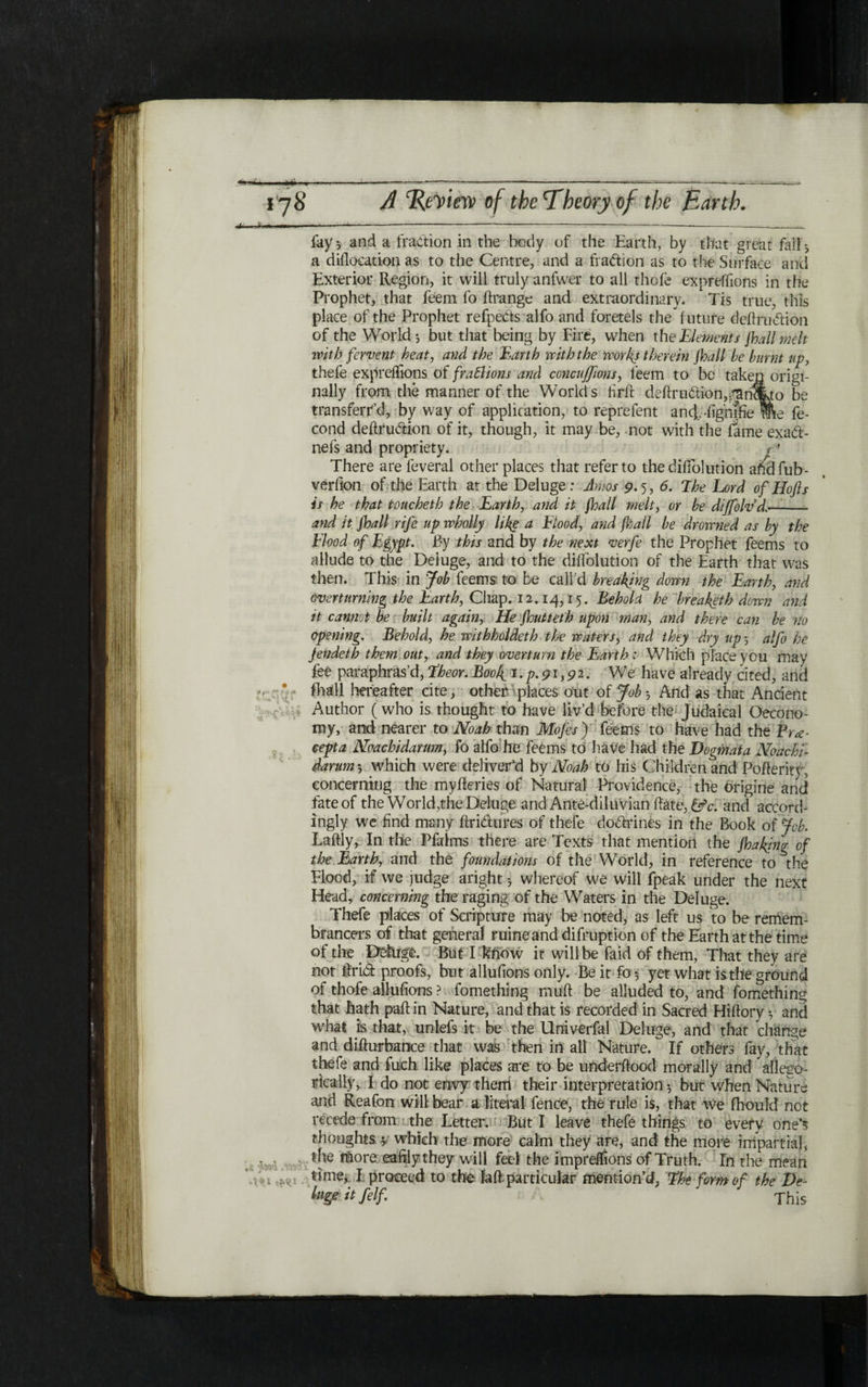 fay 5 and a fraction in the body of the Earth, by that great fall * a dillocation as to the Centre, and a fraction as to the Surface anti Exterior Region, it will truly anfwer to all thole expreffions in the Prophet, that feem fo ftrange and extraordinary. Tis true, this place of the Prophet refpeCts alfo and foretels the future deftrudion of the World·, but that being by Fire, when the Elements fhallmdt with fervent heat, and the Earth with the works therein jball he burnt up, thefe expreflions of fra&ions and concuffions, feem to be taken origi- Rally from the manner of the Worlds hr ft deftrudion,^lh%to be transferr’d, by way of application, to reprefent and, dghifie me fe- cond deftrudion of it, though, it may be, not with the fame exad- nefs and propriety. < ׳ There are feveral other places that refer to the dilfolution afidfub- verfion of the Earth at the Deluge : Amos 9.5, 6. Ehe Lord of Hofls is he that toucheth the Earth, and it jhall melt, or he diffolvd- and it jhall rife up wholly like a Flood, and jhall he drowned as hy the Flood of Egypt. By this and by the next verfe the Prophet feems to allude to the Deluge, and to the dilfolution of the Earth that was then. This in Job feems to be calld breaking down the Earth, and overturning the Earth, Chap. 12.14,15. Behold he hreaketh down and it cannot be built again, He jhutteth upon man, and there can be no opening. Behold, he withholdeth the waters, and they dry up 5 alfo he jendeth them out, and they overturn the Earth : Which place you may fee paraphras’d, Eheor. Book,נ . p. 91,9 2 · We have already cited, and 111311 hereafter cite, other places out of Job ·, And as that Ancient Author (who is thought to have liv’d before the Judaical Oecono- my, and nearer to Noah than Mofes) feems to have had the Fv<e eepta Noachidarmn, fo alfo he feems to have had the Dogmata Noachi- darum ·, which were deliver'd by Noah to his Children and Pofteritv, concerning the mylkries of Natural Providence, the origine and fate of the World ,the Deluge and Ante-diluvian hate, &c. and accord- ingly we find many ftridures of thefe dodrines in the Book of job. Laftly, In the Pfalms there are Texts that mention the jhaking of the Earth, and the foundations of the World, in reference to^the Flood, if we judge aright ·, whereof we will lpeak under the next Head, concerning the raging of the Waters in the Deluge. Thefe places of Scripture may be noted, as left us to be remem- brancers of that general mine and difruption of the Earth at the time of the _ Dehige. But I know it will be faid of them, That they are not ftrid proofs, but allufions only. Be it fo $ yet what is the ground of thofe allufions ? fomething mult be alluded to, and fomething that hath pall in Nature, and that is recorded in Sacred Hiftory y and what i!s that, unlefs it be the Univerfal Deluge, and that change and difturbance that was then in all Nature. If others fay, that thefe and fuch like places are to be underftoocl morally and alleeo- rically, I do not envy them their interpretation 5 but when Nature and Reafon will־ bear a literal fence, the rule is, that we fhould not recede from the Letter. But I leave thefe things to every one's thoughts * which the more calm they tire, and the more impartial, the ftiore eafilythey will feel the imprelfions of Truth. Γη the mean ti me*. I proceed to the fa ft particular mention'd, Ehe form of the De luge it felf This