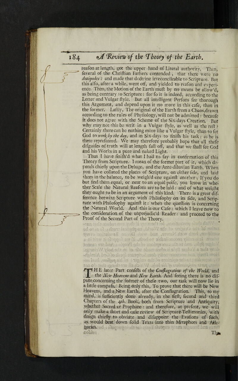 /־·' 184 ΐΑ Review of the Rheory of the Earth. reafon at length, got the upper hand of Literal authority. Then, feveral of the Chriftian Fathers contended , that there were no Antipodes : and made that dextrine irreconcileable to Scripture. But this alfo, after a while, went off, and yielded to reafon and expert- ence. Then, the Motion of the Earth muft by no means be allow'd* as being contrary to Scripture.· for fo it is indeed, according to the Letter and Vulgar ftyle. But all intelligent Perfons fee thorough this Argument, and depend upon it no more in this cafe, than in the former. Laftly, The original of the Earth from a Chaos,drawn according to the rules of Phyftology, will not be admitted : becaufe it does not agree with the Scheme of the Six-days Creation. But why may not this be writ in a Vulgar ftyle, as well as the reft ? Certainly there can be nothing more like a Vulgar ftyle, than to fet God to worl^ by the day, and in Six-days to finiih his task : as he is there represented. We may therefore probably hope that all thefe difguifes of truth will at length fall oft, and that we (hall fee God and his Works in a pure and naked Light. Thus I have finifh’d what I had to fay in confirmation of this Theory from Scripture. I mean of the former part of it, which de- pends chiefly upon the Deluge, and the Ante diluvian Earth. When you have collated the places of Scripture, on either fide, and laid them in the balance, to be weigh’d one againft another ·, If you do but find them equal, or near to an equal poife, you know in whe- ther Scale the Natural Reafons are to be laid: and of what weight they ought to be in an argument of this kind. There is a great dif- ference betwixt Scripture with Philofophy on its fide, and Scrip- ture with Philofophy againft it: when the queftion is concerning the Natural World. And this is our Cafe : which I leave now to the confideration of the unprejudic’d Reader: and proceed to the Proof of the Second Part of the Theory. joatlk 9V/ Dfl.r. .22 ד׳ π i i vV V Iof{ *׳ * v. ־ THE later Part confifts of the Conflagration of ״the World, and the New Heavens and New Earth. And feeing there is no dif- pute concerning the former of thefe two, our task will now lie in a little compafs. Being only this, To prove that there will be New Heavens, and a New Earth, after the Conflagration. This, to my mind, is fuiftciently done already, in the firft, fecond and third Chapters of the 4th. Book, both from Scripture and Antiquity, whether Sacred or Prophane: and therefore, at prefent, we will only make a ftiort and eafie review of Scripture-Teftimonies, with defign chiefly to obviate and difappoint the Evafions of fuch, as would beat down folid Texts into thin Metaphors and Aile- gories. ; Λ. a ποΙΑύλ . TI!*