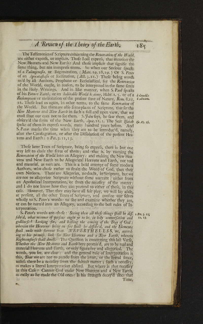 —■·A- I 85 « %\nx(jSfln » f<6Macrat. 17, x Pet. 3. ir,· ia, 13. A Review of the l heory of the Earth. The Teftimonies of Scripture concerning the Renovation of the World, are either exprefs, or implicit. Thofe I call exprefs, that mention the New Heavens and New Earth: And thofe implicit that iignifie the fame thing, but not in exprefs terms. So when our Saviour fpeaks of a Paltngftiefia, or Regeneration, (Matt. 19. 2 8,19.) Or S. Peter of an Jpocataftafis or Reftitution, 3.21.) Thefe being word's us’d by all Authors, Prophane or Eccleiiaflical, for the Renovation of the World, ought, in reafon, to be interpreted in the fame fence in the Holy Writings. And in like manner, when S. Paul fpeaks of his Future Earth, or an habitable World to come, Hebr. 2. 5. or of a Redemption or melioration of the prefent Rate of Nature, Rom. 8.2 1, 22, Thefe lead us again, in other terms, to the fame Renovation of the World. But there are alfo fome places of Scripture, that fet the Neve Heavens and New Earth in fuch a full and open view, that we muft (hut our eyes not to fee them. S.John fays, he faw them, and obferv’d the form of the New Earth, Jpoc. 2 1.1. The Seer Jfaiah fpoke of them in exprefs words, many hundred years before. And S. Peter marks the time when they are to be introduc’d, namely, after the Conflagration, or after the Diilblutioii of the prefent Hea״ yens and Earth: 2 Pet.3.12,13. ׳ (׳ 1\ . Thefe later Texts of Scripture, being fo exprefs, there is but one way left to elude the force of them *, and that is, by turning the Renovation of the World into an Allegory; and making the New°Tea- yens and New Earth to be Allegorical Heavens and Earth, not real and material, as ours are. This is a bold attempt of fome modern Authors, who chafe rather to drain the Word׳ of God, than their own Notions. There are Allegories, no doubt, in Scripture, but we are not to allegorize Scripture without fome warrant : either from an Apoftoliral Interpretation, or from the rteceflity of the matter: and I do not know how they can pretend to either of thefe, in this cafe. However, That they may have all fair play, we will lay afide, at prefent, all the other texts of Scripture, and confine our felves wholly to S. Peters words: to fee and examine whether they are, or can be turn’d into an Allegory, according to the beft rules of In״ terpretation. ח־ · · ׳׳ S. Peters words are thefe : Seeing then all thefe things j־ball be dif- folvdy what manner of perfins ought ye to be, in holy converfation and godlinefs ? hooking for, and hi fling the coming of the Day of God : wherein the Heavens being on fire .(ball be dijfolv d, and the Eletnents floatl melt with fervent heat. NEVERTHELESS, we, accord- ing to his promife, look for New Heavens and a New Earth, wherein Righteoufnefs floall dwell’־■ The Queftion is concerning this laft Verfe, Whether the New Heavens and Earth here promis’d, are to be real and material Heavens and Earth, or only figurative and allegorical The words, you fee, are clear : and the general rule of Interpretation is this, That we ate not to recede from the letter, or the literal fence, Hiilefs there be a necefflty from the fubjedfc matter ■% fuch a neceffity, as makes a literal Interpretation abfurd. But where is that neceffity in this Cafe ? Cannot God make New Heavens and a New Earthy as eafily as he made the Old ones·: Is his ftrength deca^d fihce that *v ׳ Time,