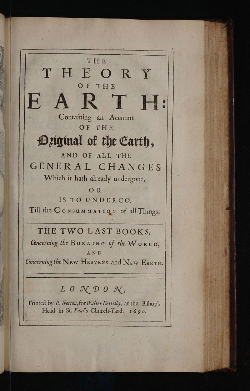 PEE Tai ΟΚΥ ΟΝ EL B Containing an κι: OF THE Mriginal of the Earth, AND OF ALL THE GENERAL CHANGES Which it hath already undergone; OR LS LOU NDE R GO, Till the Consummarign of all Things. THE TWO LAST BOOKS, Concerning the BurNina of the Word, AND LONDON, Printed by &amp;. Norton, for Walter Kettilby, at the Bifhop’s Head in St. Pazl’s Church-Yard. 1690.