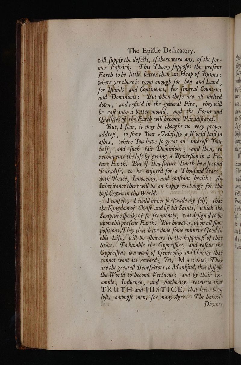will [upply the defetts, if there were any, of the for- eS pick ts he: Juppofes the al Earth tobe little better than ian Heap of Kusnes : where yet thereis room enough for Sea and Land , or Iflands\ and Continents, for feveral Countries and ‘Domimons: ~But when thefe are all melted down, and refin'd in the general Fire, they will be caftyinto a bettersmould, andy the Form-and Qualities of the, Earth will become ‘Paradifacal. But, I fear, it may be thought no very proper addrefs, to Jhew Your “Majefty a World laid in Self, and Ὑμὸῦ fair Dominions ; and then, το recompence the lofs by giving a ‘Reverfon in a Fu- iure Earth. But if that future Earth be a fecond Paradife, 10. be enjoyed for’ a Thoufand Years ; with Peace, Innocency, and conftant health: An Inheritance there will be an happy exchange for the bet Crown in this World. ὁ Ὁ So confofs; I could never perfwade my felf, that Scripture peaks of fo frequently, wasdefign'd tobe uponthis prefent Barth. But however, upor all fup- pofttions,T hey that have done fome eminent Good in this Life, will be fharers in the happmef of that State. Lohumble the Oppreffors, and refcue the Oppreffed; is awork of Generofity and Charity that cannot wantits reward. Yet, Mav am, They are the greate/t Benefactors to Mankind, that di/pofe the World to become Verinous: and by their ex- TRUTH ad Jus TICE that have been lofts aimong/t men: ‘for. many Ages. The School: