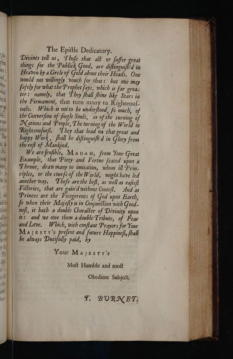 Divines tell us, Thofe. that aft or Juffer great tbings for the Publick Good; are diftinguifh'd in Heaven by a Circle of Gold about their Heads. One would not willingly vouch for that: but one may fafely for what the Prophet fays, which is far grea- ter: namely, that They fhall fhine like Stars in the Firmament, that turn many to Righteouf. the Converfon of fingle Souls, as of the turning of Nations and People, T he turning of the World to Righteoufnef. They that lead on that great and happy Work, fhall be diftinguifhd in Glory from the reft of Mankind. _We arefenfibley Madam, from Your Great Example, that Piety and Vertue feated upon 4 Throne, draw many to imitation, whom ill Prin- ciples, or the courfe of the World; might have led another way. Lhefe are the beft, as well as eafieft Viétories, that are gain'd without Conteft. And as Princes are the Vicegerents of God upon Earth, nefs, it hath a double Charatter of Divinity upon it: and we owe them a double Tribute, of Fear and Love. Which, with conftant Prayers for Your Majesty's prefent and future Happinef, fhall be always Dutifully paid, by Your Mayesry’s. Moft Humble and moft Obedient Subject,