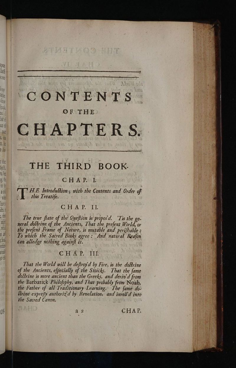 ) Wily ini wn ON “CONTENTS OF THE CHAPTERS. THE THIRD BOOK CHAP. 1 PE Introduftion ; with the Contents and Order of ‘Sh this Treatife. CHAP. IL The true fiate of the Queftion is proposd. °Tis the ge- neral. doétrine. of the Ancients, That the. prefent World, or the prefent Frame of Nature, is mutable and perifhable : Lo which the. Sacred Books agree: And natural Reafon ¢an alledge nothing againft it. , Eu ek ?. Tr That the World will be deftroy'd by Fire, is the dofrine of the Ancients, efpecially of the Stoicks. That the fame dottrine is more ancient than the Greeks, and derie’d from the Barbarick Philofophy, and That probably from Noah, the Father of all Traditionary Learning. The fame do- Elrine exprefly authorizd by Revelation, and inrell d into the Sacred Canon. | a2 | CHAP.