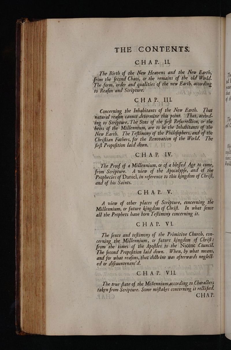 CH A P.,, iL The Birth of the New Heavens and the New Earth, from the fecond Chaos, or the remains of the old World. The form, order and qualities of the new Earth, according to Reafon and Scripture: — Os GHA? WL Concerning the Inhabitants of the New Earth. That natural realon cannot determine this point. That, ateord- ‘ing to Stripture, The Sons of the firft RefurreBtion; or the heirs of the Millennium, are to be the Inhabitants of ‘the New Earth. The Teftimony of the Philofophers; and of the Chriftian Fathers, for the Renovation of the World. The firft Propofition laid down. Ci Ask. ALY, τ The Proof of a Millennium, or of a bleffed Age to come, from Scripture. A view of the Apocalypfe, and of the Prophecies of Danicl, in reference to this kingdom of Chrifl, and of his Saints. : G Εἰ As Baa A view of other places of Scripture, concerning the Millennium, or future kingdom of Chrift. In what fence all the Prophets have born Teftimony concerning it. Gor A Yay The fence and teflimony of the Primitive Church, con- cerning the Millennium, or future kingdom of Chrift: from” the times of the Apofiles to the Nicene Council. The fecond Propofition laid down. . When, by what means, and for what reafons, that doftrine was afterwards neglelt- ed or dlifcountenanc'd. GH A+?) SMELL The true flate of the Millennium,according to Charaéters taken from Scripture. Some miflakes concerning it retlified,