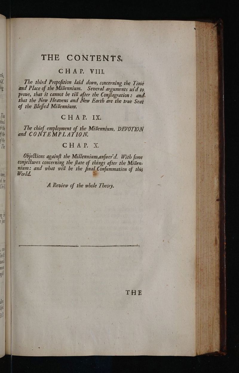 CHAP. VIII. The third Propofition laid down, concerning the Time and Place of the Millennium. Several arguments us‘d to, prove, that it cannot be till after the Conflagration: and. that the New Heavens and New Earth are the true Seat of the Bleffed Millennium. CH AYP. LX: The chief employment of the Millennium, DEVOTION and CONTEMPLATION. | CBAC Xs Objettions againft the Millennium,anfwer'd. With fome conjectures. concerning the ftate of things after the Millen- nium: and what will be the final Confummation of this World. A Review of the whole Theory. TATE