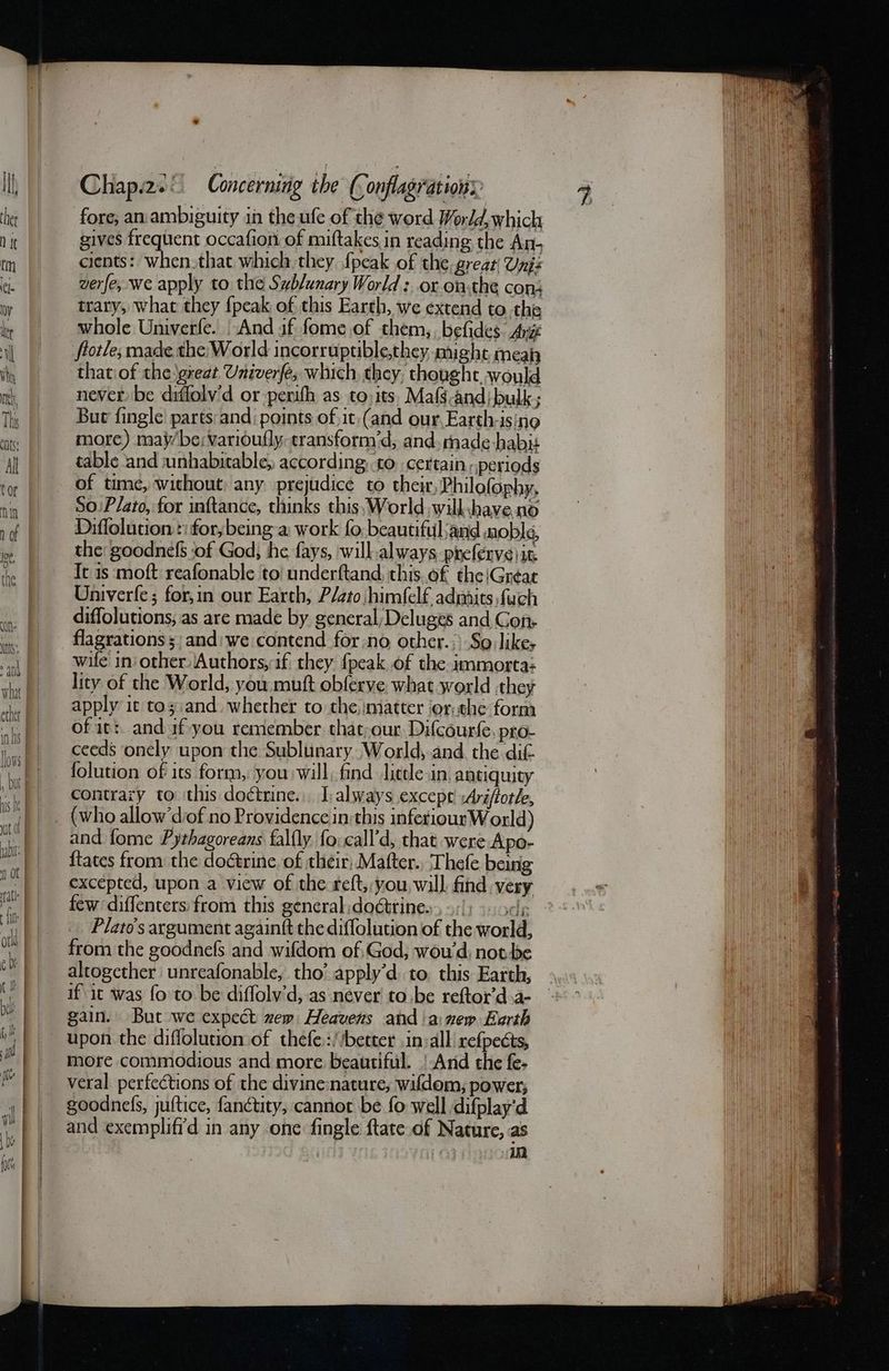 fore; an ambiguity in the ufe of the word World, which gives frequent occafion of miftakes in reading the An- cients: when that which they {peak of the, great Uni: verfe, we apply to the Swblunary World :, οὐ onthe cons trary, what they {peak of this Earth, we extend to. the whole Univerfe. | And if fome of them,. befides. Arie thatiof the great Univerfe; which they, thoughc, would never be diffolv'd or perith as to its, Mafs.and;bulk; But fingle parts and points of it:(and our,Earth-ising more) maybe; varioufly: cransform’d, and. tnade habit table and unhabitable, according, to. certain, periods of time, without: any prejudice to their, Philofophy. S0:Plato, for inftance, thinks this; World, will.have no Diffolution »for,being-a: work fo. beautiful and noble, the: goodnefS ‘of God; he fays, will always, preferve μα It is moft reafonable to underftand, this.of the/Gréat Univerfe ; for,in our Earth, Plato himfelf admits fuch diffolutions, as are made by general;Deluges and Gon. flagrations s)and:we contend for:no other.;) So like; wife in other Authors, 16 they {peak of the immorta: lity of the World, you muft obferve what world they apply it toyi:and. whether to the matter jor. the form of it: and af-you remember. that;our Difcourfe. pro- ceeds onely upon the Sublunary World,.and the dit folution of its form, you will. find lietle in, antiquity contrary to this doctrine... I: always except’ :Ara/ftotle, (who allow'diof no Providence in:this infetiourW orld) and fome Pythagoreans falfly fo: call’d, that were Apo- {tates from the doétrine. of their; Mafter., Thefe being excepted, upon.a view of the reft, you, will, find very few diffenters: from this general doétrine., 9:1) «ode. Plato's argument againft the diffolution of the world, from the goodnefs and wifdom of,God, wou’d: ποῖ ᾿ς altogether unreafonable, tho’ apply’d. to. this Earth, if it was fo to be diffolv’d, as never το ᾿ς reftor’dsa- gain. But we expect ew Heavens and anew Earth upon the diffolution of thefe.://better in:all refpects, more commodious and more beautiful. | And the fe- veral perfections of the divine:nature, wifdom, power; goodnels, juftice, fanctty, cannot be fo well difplay'd and exempliffd in any one fingle ftate of Nature, as | in