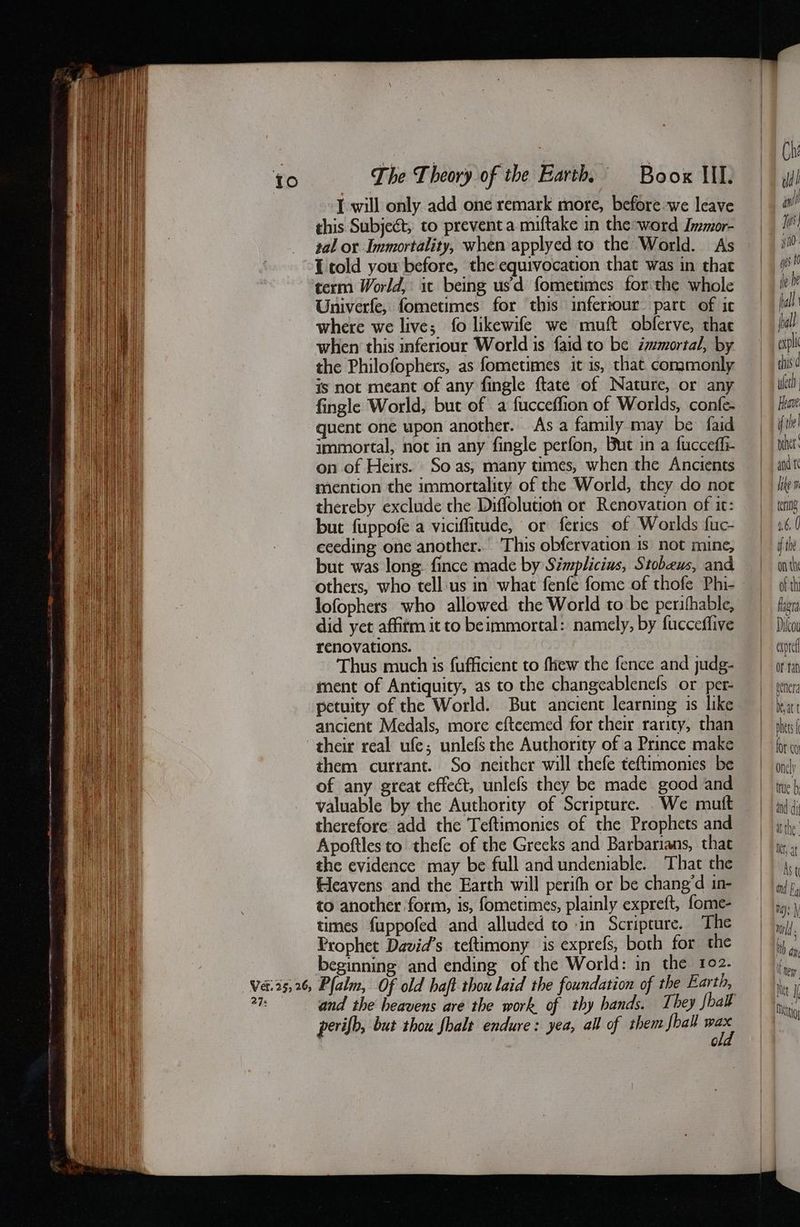 to The Theory of the Barth Boox lil. μι] I will only add one remark more, before we leave wl this Subject, to prevent a miftake in the-word Immor- __ Ii tal or Immortality, when applyed to the World. As 110 το] you before, the equivocation that was in that | gs term World, it being usd fometimes forthe whole be he Univerfe, fometimes for this infertour part of ic — fll where we live; fo likewife we muft obferve, thae pall when this inferiour World is {aid to be immortal, by «itll the Philofophers, as fometimes it is, that commonly this’ is not meant of any fingle ftate of Nature, or any — wlett fingle World, but of a fucceffion of Worlds, confe- mt quent one upon another. As a family may be faid file immortal, not in any fingle perfon, But in a fucceffi- ὀ ἠ ΦὈ' on of Heirs. So as; many times, when the Ancients and τ mention the immortality of the World, they do not lite thereby exclude the Diffolution or Renovation of it: ΑΕ but fuppofe a viciffitude, or ferics of Worlds fuc- Δ ceeding one another. This obfervation is not mine, fil but was long. fince made by Simplicius, Stobeus, and onthy others, who tell:us in what fenfe fome of thofe Phi- of th lofophers who allowed the World to be perifhable, thera did yet affitm it to beimmortal: namely, by fucceffive Dilco renovations. ΕΠ Thus much is fufficient to {πεν the fence and judg- or tan ment of Antiquity, as to the changeablenefs or per ὀ genera petuity of the World. But ancient learning is like | ina ancient Medals, more efteemed for their rarity, than mets their real ufe; unlefs the Authority of a Prince make for co them currant. So neither will thefe teftimonies be onelp of any great effect, unlefs they be made good and πὸ valuable by the Authority of Scripture. We muft | (i therefore add the Teftimonies of the Prophets and ἮΝ Apoftles to thefe of the Greeks and Barbarians, that neat the evidence may be full and undeniable. That the Ν (eavens and the Earth will perifh or be chang’d in- ἰκ to another form, is, fometimes, plainly expreft, fome- i) , times fuppofed and alluded to -in Scripture. The ἮΝ Prophet David’s teftimony is exprefs, both for the | iy  beginning and ending of the World: in the 102. ἴων νά, 35,56, Palm, Of old haft thou laid the foundation of the Earth, | |). i 23 and the heavens are the work of thy hands. They fbak | i per ifb, but thou fhalt endure: yea, all of them hall τ