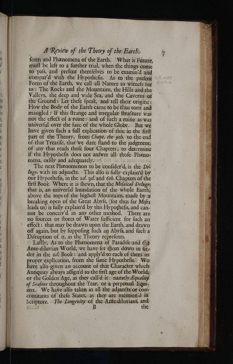 muft be left to a further trial, when the things come to país and prefent themfelves to be examin'd and compard with the Hypothefis. As to the prefent us: The Rocks arid the Mountains, the Hills and:the Valleys, the deep and wide Sea, and the Caverns of the Ground: Let thefe fpeak, and tell their origine : How the Body of the Earth came to be thus torn and mangled : If this ftrange and irregular ftructure was not the effect of a ruine : and of fuch a ruine as was univerfal over the 1306 of the whole Globe. But we have given fuch a full explication of this; in the firft part of the Theory, from Chapt. the 9th. to the end of that Treatife, that we dare ftand to the judgment, of any that reads thofe four Chapters, τὸ determine if the Hypothefis does not anfwer all: thofe Phzno: mena, cafily and adequately.“ (11092£ HE The next Phenomenon to be confider'd, is the Det Inge, with its adjunéts. This alfo is fully explain'd by our Hypothefis, in the 2d. 36: and 6th. Chapters of the firít Book. Where it is fhewn, that the Mofaical Deluge; that is, an univerfal Inundation of the whole Earth; above the tops of the higheft Mountains, made bya breaking open of the Great Abyfs, (for thus far Mofes leads us) is fully explain'd by this Hypothefis, and can- not be conceivd in any other method. There are no fources or ftores of Water fufficient for fuch an effect : that may be drawn upon the Earth, and drawn off again, but by fuppofing fuch an Abyfs, and fuch a Difruption of it, as the Theory reprefents. = Laftly, As to the Phenomena’ of Paradiferand the Ante-diluvian World, we have fet them down in ὅτ» der in the 2d. Book : and apply'd:to each of them its proper explication, from the fame Hypothefis:.. 6 have alfo given an account of that Character which Antiquity always affign'd to the firft age of the World; or the Golden Age, as they 63110 ic : namelysEguality. of Seafous throughout thé Year, or a perpetual: Equi- nox. We have alfo taken in all the adjuncts or con- comitants of thefe States, as’ they are. méntion’d in Scripture. 70,6. Longevity phus Ante-diluyians, p- tne