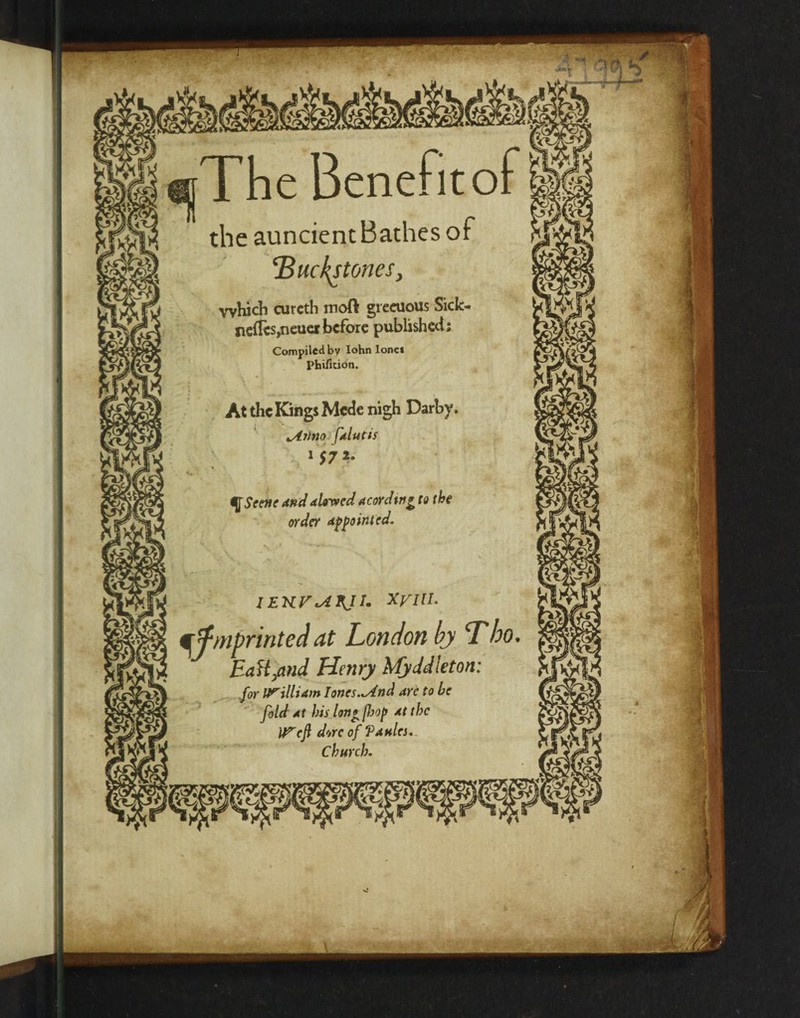 ■ The Benefitof the auncient Bathes of ‘Bucket ones, which curcth moft gieaious Sick- ncflcs,neuer before published; Compiled by Iohn lone* Phificion. At the Kings Mcde nigh Darby. ptlutis 1572. qScene and timed Acording to the order Appointed. IEKVtAXJI. XyiU. qfmprinted at London by Tbo EaH/tnd Henry Myddleton: .for IrtllUm Iones.*And are to be fold At bis Ion£ /bop At the It^cf dorc of ‘PahIcs. Church.