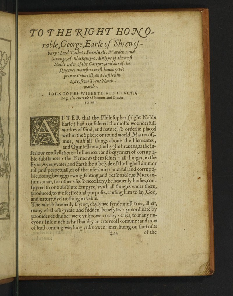 TO THE %IGHT HO2^0* rable,George}Earle of ShuXvcJ- bury: Lord Talbot: Furniuall: Warden: and Strange,of Blackemyre: Knight of tbemoji Noble order of the Gartyre,and one of the fine cries maicjlics tnofl honourable friuie CoUncell,and Iuflice, in Eyre,from Trent North- ■wardes. IOHK IONES WISHETH ALL HEALTH, long lyfc, cncrcafc of honourjand Graces et email. F T E R that the Philofbpher (right Noble Earle) had confidered the mode woonderfull workesofGod, and nature, fo orderlie placed within the Sphere or round world, Macrocode mus, with all things aboue the Elcmentes, and Quinte{Tence,the hyghe heauens,as the in- feriour condellations: Influence!: and L egynners of coriuptri ble fubflanccs: the Elements them felucs : all tbinges, in the Fyie,Ayrc,water,and Earth:be it befydeofthe highedrimmor tall,and perpetuall,or of the inf eriours: mortall and corrupt!- l>le,doing,being,growing,fenting,and rcafonablc^sIVlicroco- fums,man, for other vfes fo ncccilary,the heaucnly bodics,con- ifpyred to one abfolute Empyre, with all thinges vnder them, produced,to rrcfl cfleflual puipofes,caufing him to Iay,Gcd, and nature,dyd nothing in vaine. The which heauenly faying, dayly we fyndemod true,albeit, many of thole greate and hidden benefytes: preordinate by prouidence diuine: were vr.knowen many yeares, to many na- cyons.lnfc much,as huf bandry an rite moll comune: and new of lead connin2;:was Ions; vuknowen: men liuing on thefiuits ^:.ii. of the