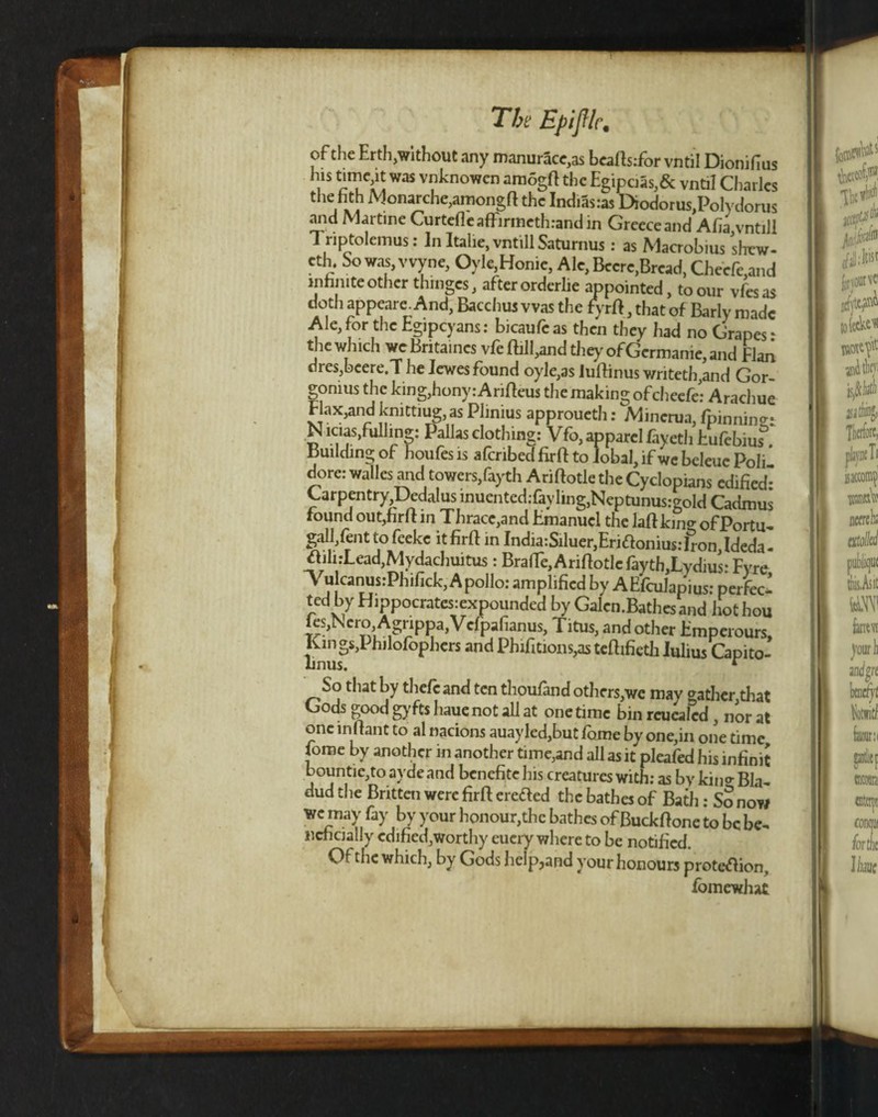 The EpifHc. of the Erth,without any manurace,as beafts:for vntil Dionifius 7s was vnknowen amogft the Egipcias,& vntil Charles tiie hth Monarche,amongft the Indiasras Diodorus,Polydorus 7ld Martine Curtefleaffirmethrandin Greece and Aha vntill 1 riptolemus: In Italie, vntill Saturnus: as Macrobius shew- cth. So was, vvyne, Oyle,Honic, Ale, Bccrc,Bread, Cheefe,and infinite other thinges, after orderlie appointed, to our vfesas doth appeare. And, Bacchus was the fyrft, that of Barly made Ale, for the Egipcyans: bicaufeas then they had no Grapes ‘ the which we Britaincs vfe Bill,and they of Germanie, and Elan dres,beere.T he lewes found oyle,as lulfinus wnteth,and Gor- gomus the king,hony:Arifteus the making ofeheefe: Arachue Flax,and kmttiug,as Phnius approueth: Mincrua, fpinnin^* N icias,fulling: Pallas clothing: Vfo, apparel fayeth Eufebius^. Building of houfes is aferibed firft to lobal, if wc beleue Poli dore: walles arid towers,fayth Ariftotle the Cyclopians edified Carpentry Dedalus inuented:fayling,Neptunus:gold Cadmus found out,fir ft in Thrace,and Emanuel the laftking of Portu, gall,lent to feeke it firft in India:Siluer,Ernftonius: Iron, Ideda - ftili:Lead,Mydachuitus: BrafTe, Ariftotle faythJLydius: Fyre Tu canus:Phifick, Apollo: amplified by AEfculapius: perfect ted by Hippocrates:expounded by Galcn.Bathes and hot hou fes,Nero Agrippa,Vefpafianus, Titus, and other Emperours, Kings,! hilofophers andPhifitions,asteftifieth Julius Capito- hnus. r So that by thefc and ten thoufand others,we may gather,that Gods good gyfts hauenot all at onetime bin reucaled , nor at one inftant to al nacions auayled,but forne by one,in one time jome by another in another time,and all as it pleafed his infinit bountic,to avdeand benefite his creatures with: as by kin* Bla, dud the Britten were firft netted the bathes of Bath: sSnow fay vJ y°ur llonour>thc bathcs of Buckftone to be be, ncncially edified,worthy euery where to be notified. Of the which, by Gods help?and your honours prote<ftion„ fomewhat