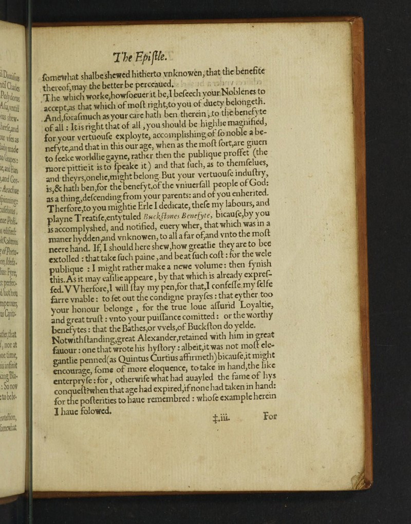 The fyifUe. fomewhat slialbe shewed hitherto vnknowen,that the benefice accepts that which of molt right,to you of ducty be ongeth. Anrhforafmuch asyour care hath ben therein ,.to the benef) te of all: Itis right that of all .you should be highhc magnified, for vour vertuoufe exployte, accomplishingof Co noble a be- ncfyte,and that in this our age, when as the mod fort,are giuen to feeke worldliegayne, rather then the publique proffet (the more pittieit isto fpeake it) and that fuch.as to therofelura, and theyrs,onelie,might belong But your vertuoufe induftry, is,& hath ben,for the benefy t.of the vnmerfall people of God: as a thing,delcendingfrom your parents: and of you enhented Therforc,toyou mightie Eric I dedicate, thefc my labours, and plavne Treatife,entytulcd Buckfiones Bencfyte, bicaufe,by you is accom ply shed, and notified, euery wher that which was in a maner hydden,and vnknowen, to all a far of,and vnto the molt neerehand. If, I should here shew,how greatlie they are to bee extolled : that take fuch paine, and beat fuch coft: for the wele publique : 1 might rather make a newe volume: then tymsh this. As it may eafilie appearc, by that which is already expref- fcd.VVherfore,l will flay my pen,for that,I confcfie my lelle farre vnable: to fet out the condigne prayfes: that cyther too your honour belonge , for the true loue allund Loyaltie, and great truft: vnto your puiflancc comitted: or the worthy benefytes: that the Bathes,or vvels,of Buckfton do yelde. Notwith Ban ding,great Alexander,retained with him m great fauour: one that wrote his hyftory: albeit,it was not molt ele- cantlie penned(as Quintus Curtius afFirmeth)bicaufe,itmign oicourage, fomc of more eloquence, to take in hand, the like enterpryfe:for, otherwife what had auayled the fame of hys conqueft’when that age had expired,ifnone had taken in hand: for the poftcritics to haue remembred: whofc example herein I haue folowed.