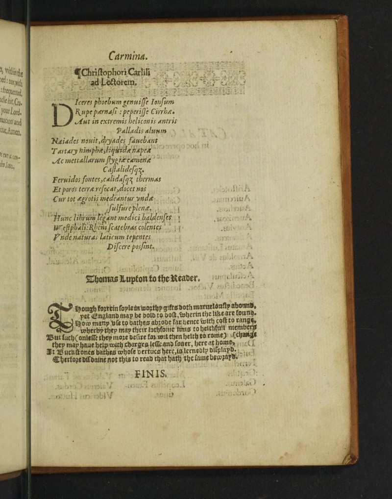 Cdrmina. DIceres pbocbum rennifje Ionfum B^upeparnaji :pcperijjc Cmha. xAut in extremis helicon is antris Valladis cduwn ‘Ndiades nouitjdryddes fduebant • i i ■ ,i-r Tart/try tnmpbaJufWd# hapex ^Lc mett all arum Jly^ixeamena Caflalidefq Fcruidos fontes,calidafq^ therm as Etporo's terrx refeear,docctnos i,. rT v r v j. fyndc mturas laticum tepentes I.. t + h * \ ; J ,i ,.tjs f* 'enfes t i ti es ; f* , :t, . . -■< : .\r ■ft ’ i, ? ir.r;* .; /1 : ; i; TOotnao Hupton to tfje Header • i V -c - h fj>j ‘' v .1 i 1 •' ' ' 1 * - , / ' jr.-H K 1 feongh fottrin foplefn too; thp gifts both mataeloaflpabotind, vet tfinglanbmap be boloto boft,tDhrrmthcUkcarc tounq. . -»■ t) &ooj manp bfe to bathes abzobc far bcnce totth core t° roherbpthep map thett tothfsme lima tobcUtifa t mtmott# 25ut fuchConUfle tW mo;e ocflrc fat «nt then helth to rome; i.ctjana* tbcp map haue help twth charges leffe ano foner, here at nome^ , (, It®uc&ftoncsbatheswhofebertucsherc.ts.lcrnebl?mrpiapo...... C&crtojeDiTbafncnot this to rcab that hath the fame hewfap^ . •r; FINIS.