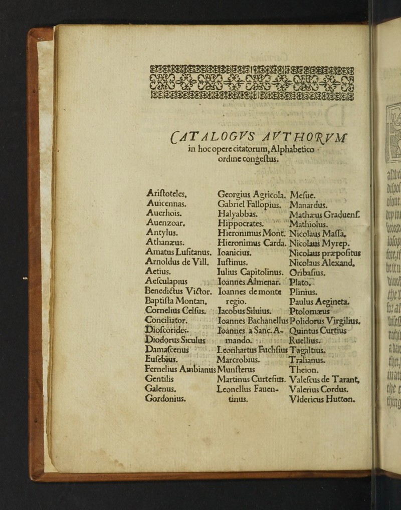 Catalogvs avtho\vm in hoc opcrc citatorum, Alphabetico ordinc congeftus. Ariftoteles. Georgius Agricola. Mefue. Auicennas. Gabriel Fallopius. Manardus. Auerhois. Halyabbas. Mathacus Gracjuenf. Aucnzoar. Hippocrates. Mathiolus. Antylus. HieronimusMont. Nicolaus Mafia, Athanaeus. Hieronimus Carda. Nicolaus My rep. Amatus Lufitanus. Ioaniciuj. Nicolaus praepofitui Arnoldus de Vill. Iuftinus. Nicolaus Alcxand, Actius. lulius Capitolinus. Oribafius. Aefculapius loannes Almenar. Plato. Benedi&us Vi&or. loanncs dc monte Plinius. Baptifta Montan, regio. Paulus Acgineta. Cornelius Cclfus. Jacobus Siluius. Ptolomarus Conciliator. loannes BachanellusPolidorus Virgilius. Diofcorides. loannes a Sane. A- Quintus Curtius Diodorus Siculus mando. Ruellius. Damafcenus Leonhartus Fuchfius T agaltius. Eufebius. Marcrobius. Tralianus. Fernelius Auibianus Munftcrus Theion.