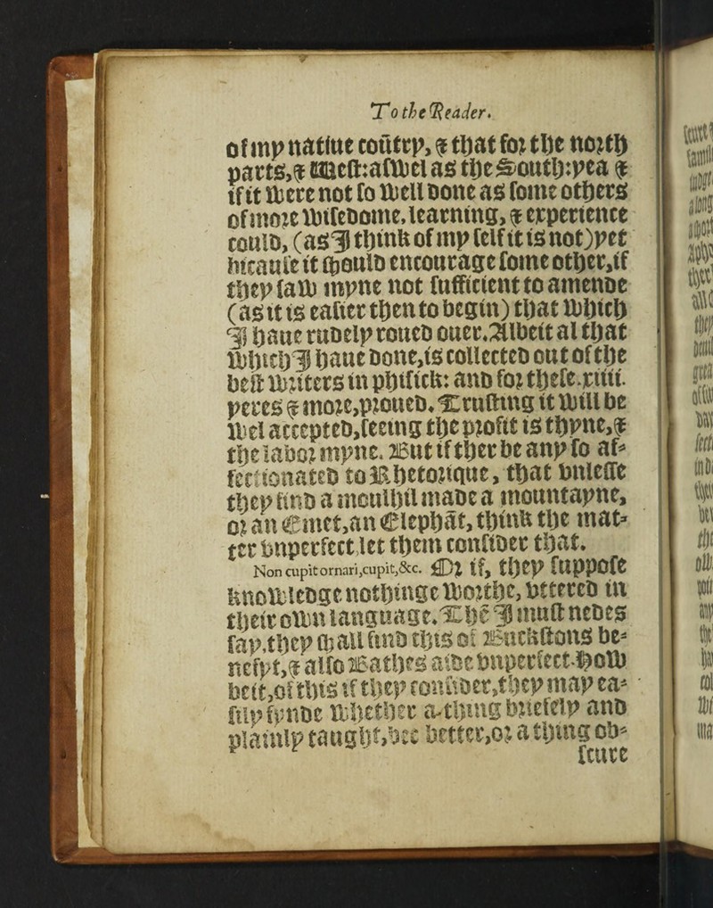 irm ir jTo the (Reader* ofmp natlne coutcp, 9 tljat fottlje nottt) pacts,? caicftmfwcias tijeS-outlppea 9 if tt were not to Well Done as fome others of nto je wtrebome, learning, 9 erpertenee coulD, (as5 ttjinft of mp feif it is not)pet iitcauie tt QioutD encourage fome otljer.tf tltepfaw inpne not fufftcienttoamenoe (asit is eafier then to begin) tfjat WUicD qj Dane rubelproueD ouec.3llbettal tljat WJjttlilJ bane Done,is collcctcD out of tlje belt waters in pDiltcfe: anb foj tDefe.ritit. peces 9 mo?c,pioueD.% cutting it Will be Wei accepteb, feeing tljc pjofit is tljpne,? tfteiabo? mpne. 26tit if tljer be anp fo af* fectionateD tomijetojique.ttjat bitieffe tbep hud a moulljfl mabe a tnountapne, oi an €mct,an Cieptjat, tl)inu tlje mat* tec bitperfectlet tljem confibec tljat. Noncupitornari,cupit,&c. if, tlJCP ftiPPOfC UnoWleDge notfjingc Wottbc, btteccb tit their own language.XDe 3 mult nebes fap.tljcp wall fmb tljts of sJiicbftons be* nefpt,? alfoisat&es awcbnpecfect^ow bcitjOftljts if tljep fon£iber,tljep map ea* ftluftmbe Wljetljec a-tUmg bitefelp ano plainlp taugt)f,bec better,0; a tiding ob*