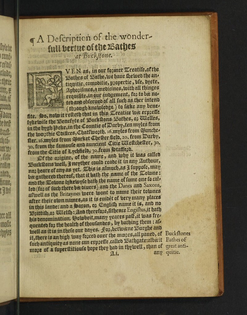 a-A Defcripticii of the wonder- 1 full bcrme of the 26atljes at'BittkJtone* V E N as, tuourfo^nicr&reattfe^ftbe bathes of 25atbe,toe baue fljetoco the an* tiqi|itjc, eomobttie, pjopertie, bfe, bpet e, #pbo;ifme0,t methanes,toitb all tbtnges reautfite,inour huagement, foj to bee no* » teoani) obferueo of all fucb as tber intent* —-—t , ^ (tb^oufibfenotnlcbge) to feekeanp better fito feo, noto it reft etb that tn this Crcatiee toee erpjcffe i nftetoifc the liBenefvte of $5ucttftons iBatbes, ©Olelles, sgK&gsssjgs from the Citte of Epcbfiela, 30*fr°m £taffb;D. f mm 02mm, of the name,ant‘tofts tftw» ««« ‘Ufitirfeftons loclU 31 nevtber coulo rcaDc it tnanp MUtbour* ttoi bcare of ant? as vet. %M\* i* afmucb,as 3 fuppofe, maij bSStterSt^U* # name of tfte&lnne: anD ttjc SEotune IpkeVopfe both tbe nameof fome one fo cal Ico . fo: of fuel) tftereftBBiuers) ano tljc Dana ano Saxons, afluellas fDc Britayna toeretont ?»»««* ^ ^SjuS after tbeiroton names,as it is euiBet of bler® h‘;i'nn in this lanoe: ann a fcaron, oj Cnslith name it is, at® no 16}ittiO),oj ®MeHi): -3nD tberefo?e,Gtbcnte Eng'^,itl)alb bis oenomination. ^otobeit.mans peares ^tt,it toas f re- quenteb fo? tbe bealtb of tftoufenBes ’ b^'n® ano toell as tt is tn tbefe our bapes. jfo^bettoecne lourgbeano it there ts an bigb toap fojeeb ouer the nuD.:cs,all paueb, of Buckftoncs fuch antiquitp as none can erp?effe5caileD K^S^eialb^tt Bathes of mo?e of a fuperttitioiifeftopetfte*ftaB tn tft*toell, tftan of 5-tan:.-