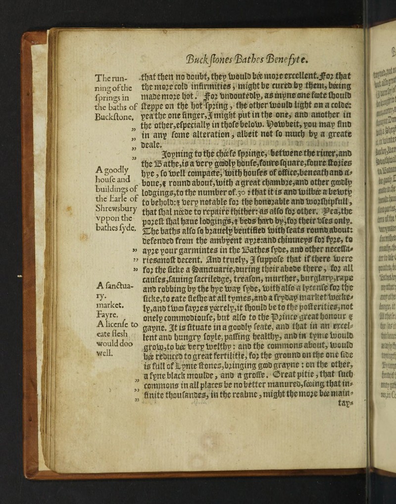 The run- that then no Ooubt, thep foeulo bis mo;e ercellent. jfo; that nnvr of the tic mo;e colo infirmities * might be eureo bp them, bmng fpnno-sin maoemo;eh0t. |fo;bnoouteolp, as mpne one forte fljoulb the baths of ffeppe on the hot rp;ing, the other fooulo light on a coloe: Buckftone, pea the one finger,3 might put in the one, and another in M the other,efpeciallp in thofe beloto. l^ofobeit, pou map find ” in anp feme alteration, albeit net fo much bp a greate Deale. ■ f- - ar . < ” Sopiting fo the cheefc fp;ingc, bettoene the rtuer,ano ,f ” theBathe,i0aberpg£DDlphbufe,fonrefquare,foureftoiies A goodly 9 f0 compactc, tuith houfes of office,beneath ano a? houfe and jj0U^f rounb about,luith a great chamb;e,ano other gcoolp buudmp or t0Dgings,to the number of.30 ? that it is ano toilbee a betartp the baric ot DeholO:t berp notable fo; the honorable ano too;fl)ipfuil, Shrewsbury ^^ n££0e t0 j^paire thither: as alfo fo; other. f£ea,tbe vppon the p0?cg ^a^aue joogtngs^f beos haro bp,fo; their bfes onlp. bathes lyde. aif0 f0 b;auelp beutifieo toith feats rouno about; oefenoeo from the ambpent ap;e:anOchimneps fo; fp;e, fo » ap;e pour garmintes in the Bathes fpoe, anb other neceflTa* » riesonolfDecent. £no truelp, 3 fuppofe that if there loere « fo; the ficbe a ^anctuarie,ouring their abooe there, fo; all caufes,fautng facrtleOge, treafon, murther, burglarp,rape A fanctua- an?j robbing bp the hpc toap fpoe, truth alfo a Ipcrnfe fo; the ry* ficke,to eate flelhc at all tpmes,ano a frpoap market teller inarket. i^ano ttuio fap;es peerelp,it Ihoulo be to the port erities,not %re- , onelp commootoufc, but alfo to the p;ince great honour g A liccnie to 3^ jg fituate tit a gooolp feate, ano that in an ercel? cate 1 fj lent ano hungrp fople, palling healthp? ano in tpme luoulo ■would doo grojaj^to bee berp tnelthr: ano the commons about, teculo wel1* ba reouceo to great fertilitle, fo; the grouno on the one fioe is full of llpme If ones,hanging ga>0 grapne: on the other, afpneblac&mouloe, ano agroffe. CDreatpitie,that fficb commons in all places be no better manureo,feeing that in? 5 finite thoufanoes, in the reabnc, might the mo;e ba main? M tar*