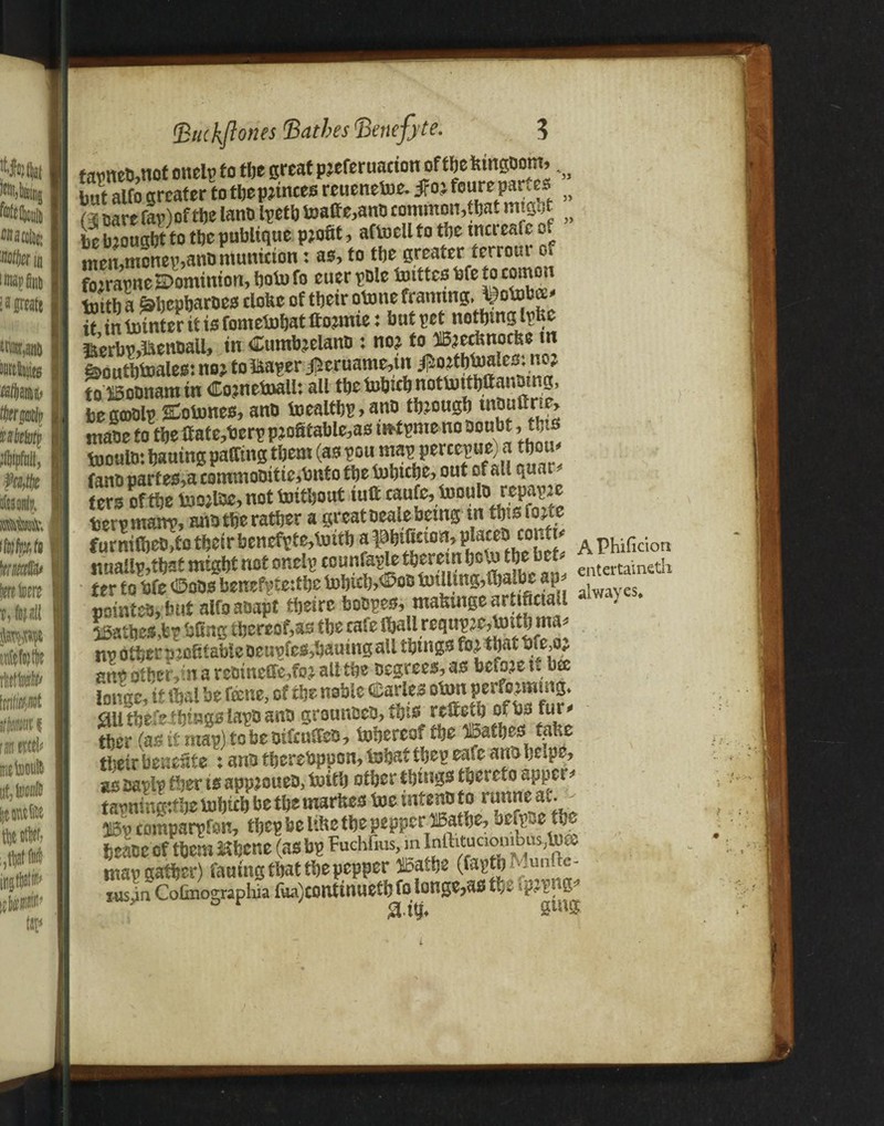 far net,not onelp to tbe great prefer uarion of the Wnfloib ^ Imtalfo greater totbepjinces reuenetoe. ifojfoureparses j} (i oare far) ofthe land Ipetb boalfe,anD common,that mtgat be brought to the publique profit, aftoellto tbe tncreal c of tnen,monep,anb munition: as, to the greater terrour o* fo?rapne£>ominion, bofo fo euer pole toittco bfe to comon tottb a ^bepbaroes clofec of tbetr otone framing, ^otob®' it in Pointer it is fomebobat ftomiie: but pet nothing Ipfec ffieSnt.aU, «n CumteeUnt.: no?»»(*»**« idoutbboales: no? to &aper #eruame,tn ^ojtbUjales, no? to HBoonam in Cometoali: all tbc inWb nottoitbffandmg, begcoolr Cobones, and boealtbp,anD through niouilne, made to tbe tf ate,berp profitable,as in^pmeno Doubt, this toould: bauing pairing them (as ron map' percepue) a tbou fano partes,a commoditie,bnto tbe tobtcbe, ont of all qnar ters of tbe too?ldc,not boithout tuft caufe, inoulo repapre berpmanp, andthe rather a great Deale being in tbisiorte ter to bfe ©oDs benefpteitbc mbicb^oo milling,alwayes# nomtes, but alfo adapt tbeirc boDpes, mafimge artificial 56atbes,bp bfing thereof,as tbe cafe ibali reqnpre,jmtb ma* nr other profit able oeupfes,bauing all things fo? that bfe,o? anp other, in a redtnclfe,fo? all the Degrees, as before u bse longe, it fljat be fame, of the noble Carles obm performing, £lli there things laps and grounded, this refietb ofbs fur* tber (as it mar) to be difcuffed, fobereof the bathes tafie tbetr benefits : and thereupon, bobatfbep eafe andhtipe, as dapip tber is app?oued, beitb other things thereto apper* tarningttbe bubteb be the marltes toe intend to runne av. ^ 513p comparpfbn, tbcp be li&e the pepperdiBafbe, befp^cM beane of them Mbcne (as bp Fuchfius, m Inll:itucionibus;lu& map gather) fauing that the pepper SBatbe (faptb ^un,le- ruspn CoOnographia {ua)conttnuefb foionge,as the tp^png ..? 7 -