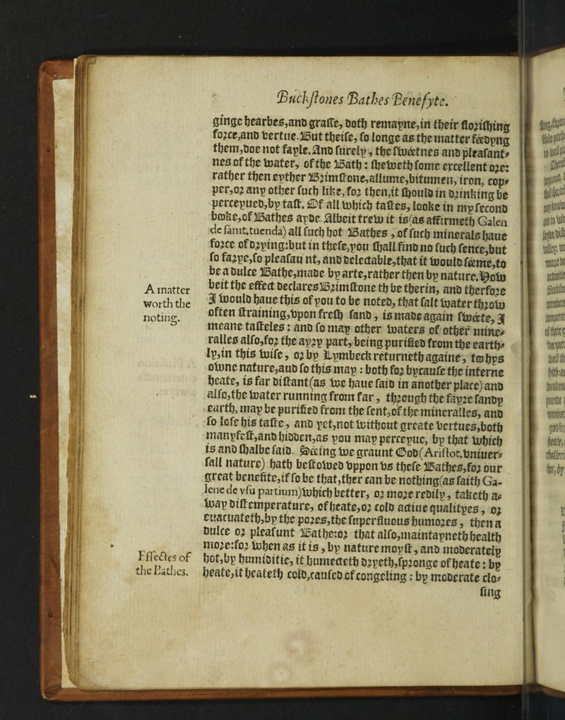 gmsc bearbes,anD grade, Doth remapne,in their flo;iflring fo;cc,ano fcertueJdat tbetfe, fo longe as the matter feeDpng them,Doe not faple.,3nD furelp, thefbocefnes anD pleafant* nes of tlje toater, off be I5atb: Ojeboetbfomc ercellento;e: ratfjcr then either 25;tmkcne,allumr,bitumeii, iron, cop* per,o; anp other fucb like, fo? then ,tt fljoulo in oknfcmg be percepucD,bp taft. 2Pf all bobtch fades, loofcc inmp fee ono b©lie,cf)15athes apDejaibeitfreboit is(asaffirmetbGalen dc famt.tucnda) all fucb hot bathes, offucb minerals baue fo?ce of o;ptng:but in tbcfe,pou (ball fine no furb femc,but fo fa;pe,fo pleafau nt, anD Dcicctable,tbat it fooulD femc,to be a Duke 315atbe,maDe bparte,ratberfbenbpnaturc.^obo A matter ”ett cffe£t Declares JBjtmffotte tb be tberm, anD tbcrfo:e worth the 3i fo°u to baue tb IS of pou to be noteD, that fait boater fb;obu notinc;. often draining,bpon frefl) fanD, is maDe again ftoecte,3 meatie tadeles: ano fo map other boaters of other mine# ralles alfo,fo; the ap;p part, being purtfieD from the earth* Ip,in this toife, o;bp ilpmbeebrefurnetbagaine, f©bps otnnc nature,auo fo this map: both fo? bpeaufe the interne bcafe, tsfarDidant(as toe baue faiD in another place) anD alfc,the foater running from far, though the fap:e fanDp earth, map be purtfieD from the fent, of the mtneraUes, anD fo lofebis take, anD pet,notbcitbcut greate bcrtucs,both manpfck,anDhtDDcn,as pou mappereepuc, bp tbat tubieb ts anD fljalbefatD. feeing toegraunt ®oD(Anftot.tmiuer* fall nature) hath bekoiueDbppcnbs thefe bathes,fo; our great benefitc,if fo be tbat,tber ean be notbing(as faith Ga- lenede vlu partium)tubieh better, o?mo;ereDtip, fafcctba* mapDikemperature, ofbeafe,o;colD acttuequaltfpes, o; euacuafcfh,bp the pc;es,tbe fupcrtluous humo;es, then a Duke o; pkafunt iBatheto; that alfo,matntapnetb health vrr n r ”lD;,c:fo’ ^ben 80 lt is > bP nature rnopH, anD moDeratelp tflcacs of hot,bp humiDtfte, if bumetteth D;petb,fp;ongc ofbeate: bp thc ^rttl3CS* beate,it beatetb cclo,caufcDcfeongeltng: bp mcDerate do* dug