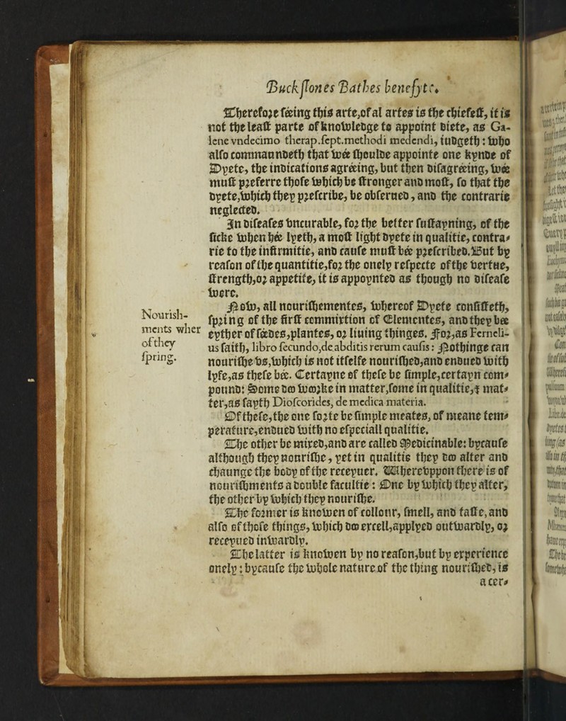 r Backbones 'Bathes benefit i\ Cbercfoje feeing this arte,of al arfes is tfje cbiefeff, tf i$ not tbeleaft parte of knotolcbge to appoint biete, as Ga- lcnevndecimo thcrap.fcpt.methodi medendi,iuDgetbitl)bo alfo commannoeft) tt>at tree ftjcultjc appointe one kpttoc of SDpete, the inbications agreeing, but then Difagreeing, twee muff pjeferre tbofe tebicb be ff ronger ano moff, fo that the tjpete,tDbitbtbepp?efmbe,beobferueD,anD the contrarie neglectea, 3Sn Difeafes bneurable, fo? tbe better fuffapntng, of tbe ficfee toben b« lpetb> a moff light Dpete in qualitie, contra* rit fo tbe infirmitie, ano caufc muff bee p?efcribeo.i5ut bp rcafon oftbe quantities? tbe onelp refpecte of tbe bertue, ffrengtb>o? appetite, it is appopnteo as fbougb no oifeafe toere. .. $oto,allnounffjemenfes, tuhereof 2>pefe ronfiff etb, rsourish- ^ n g of tbe firff ccmmirtion of Clementes, ano tbep bee meats wher e^^er of fabes,planter, o? lining tbinges. 3Fo?,as Fcrncli- us faith, libro fecundo,de abditis rerum caufis: j]5otbinge fait nouriffje bs/fobicb is not itfelfe nouri(beD,ano enoucD lnitb Ipfe,as tbefe bee. Ccrtapnc of tbefe be (imple,certain com* potmo: £>ome to tro;fee in matter,fome in qualities mat* ter,36 faptb Diofcorides, demedica materia. 2Df tbefe,tbe one fo?te be fimple meates, of nteane fern* perafure,enBueo luitb no efpcciall qualitie, £Dbc other be mtreo,ano arc calleo speoicinable: bpraufe altbougb tbepnonrifbe, pet in qualitie tbep Co? alter ano ebaunge tbe botsp of tbe recepuer. Mbercbppoti there is of nourifljmenfs a Double faeultic: £Dnc bp tohicb tbep alter, tbe other bp lubicb tbep nouritbe. 2Lhe former is kneboen of collotir, fmell, anb faff e, anb alfo of tbefe tbings,Vebicb DoercelbapplpeD outfoarblp, o? recepueD intuarDlp, JEbclatter is knotoen bp no reafon,but bp experience onelp :bpeaufc the bohole nature of the thing nounffjeb,ts acer* \ of they fpring.