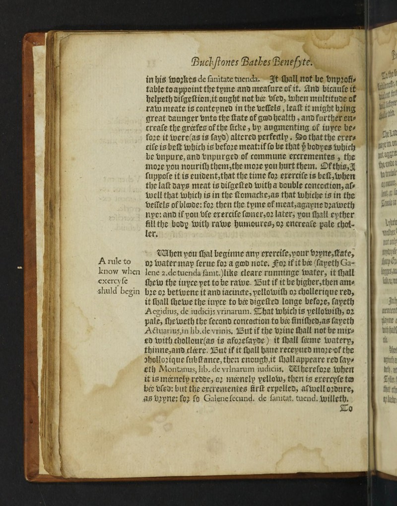 A rule to know when exerc\fc shuld bes;in tBuchjtones Bathes Bene fate. in hlS (jB02fiCS de fanitate tuenda. fiftH not be bttp20fe fable to appoint thetpmc anb meafu re of it. 3nb btcaufetf helpethbifge(ficn,it ought not bee bfeb, fuben multitubc of rain meats is contcpneb in thebefifels, leaft it might b2ing great tsaungcr tmto the ttate of gob health, anb further en* rrcafethcgre£fcsoftheficUe,bp augmenting of tupce bt* fo2e it inere(as is fapb) altercb perfectly ♦ <&o that the ever* rife is belt lohich is before meatuf fo be that p bobpes iuhich be Impure, anb bnptirgeb of commune crcremcnfes , the mo;e pou nourith tbem,tbc mo;e pou hurt them. 2Df tbis,3{ fuppefe it is euibent,that the time fo2 erercifc is beflblnheit the iaff baps meat is bifgeftcb tutth a Double concoction, afr tuell that tubicb is in the Comacbc,as that tohiche is in the beucls of blcobe: fo2 then the tpme of meat,agapne bjatoetb npe: anb if pou bfc erercifc firmer,02 later, pou fball epther fill the bobp tmth ratue bu.m©ures,02 encreafe pale chot- ler. tftHben pou lhal begtnne attp ererctfe,pour b2pne,(fafe, 02 loafer map feruc fo2 a grob note. jFo; if it bee (fapeth Ga- lene 2.detuenda famt.)ltke clears rumiingc luater, it (hall (heto the iupce pet to be ratue. 215ut tf it be higher,then am* b;c 02 bettuenc it anb iactn£te,pclloboi(b 02 cholleriquc reb, it (hall (hctoc the iupce to bee btgetfeb longe befo2e, fapeth Aegidius, de rudieijs vrinarum. SShat tubtch is pellofcuift)} OJ pale, (helneth the fcconb concoction to bee fini(hcb,as fapeth Aquarius,in Iib.de vrinis, H3ut if the t)2tnc (hall not be niip eb luith chollcur(as is afo2efapbe) it (hall feme iuaterp, tbimie,anb cfere. HBut if it (hall bane reccpueb mo2e<of the 3hoUo2tquefub(fance,then enough,it fballappcarc rcbfap* eth Montanus, lib. de vrinarum mdiciis, (HSIhcrefee lbhen it is nfenelp rebbr, 02 m&nelp pelloU), then is ererepfeto bcebfcb:buttheercrementes firftcrpcllcb, aftocllo2bnre, as b2pne: fc2 fo Galenc fecund, de famtat. tuend. U)illeth» A—'0