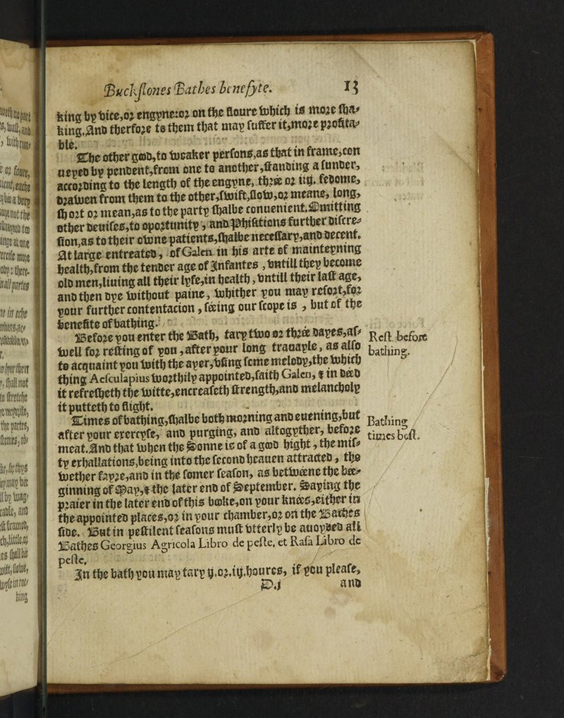 king bp bice,o; engpne:o% on the fioure fobtcb is to feing,#no tberfoje te them tljat map futter tt,mo;e pjottta* Ilf O ' ' *■ , * .v *vv. . '%\\t other g©o,fo tocafcer perfons,as that in frame,con uepeobp pcnoent,frem one to another ,ttanomg afunocr, acco*oing to tbe length of the engine, to o: ug. felome, tj2ahjcn from them to the other,fhnft>aohw meane, long, lh ojt oj mean,as to the part*? fhalhe ronuentent.y mtttrng other fceuifes,to opcjtunitp, ane^htttttons further otfcre* Con as to their clone paticnts,ftjaMjencceflarp,ano oecent* St large entreateo, of Galen tn his arte of matntepntng health,from the tenoer age of infantes, httttll thep becouie do mcmltutng all their lpfe,in health, bntill their latt age, ano then ope foithout paine, lohither pou map refojtw pour further eontentacton, feeing ourfeopets , but of the feenefite of bathing.v ■ , r i5efojepou enter the ISath, tarptfooo: tooapes,ar* Rcft bcfoTt tuell fo* retting of pou, after pour long trauaple, as alfo bathing;, to acquaint pou toith the aper,bfing feme meloop,the which thing Acfculapiusloo?thilpappointeo,faith Galen, $ m ©go tt refretheth the fmtte,encreafeth ttrength,ano melancholp it putteth to flight* - . . ; Cimes of bathing,fhalbe both morning ano euemng,buf after pour ererepfe, ano purging, ano altogether, before timcs^ meat.Sno that lohen the ^onne is of a gcoo hight, the mu* tp erhaUations,being into the fecono heauen attrarteo, the tnether fap;e,ano in the fomer feafon, as bettuecne tbe ok* ginning of £$)ap,t the later eno of September* taping the plater in the later eno of this bioUe,on pour fenecs,either tn the appointee places,oj in pour chamber,oj on the bathes ttoe. 'JlSut in pettilent feafons mutt btterlp be auopoeo all H5atheS Georgius Agricola Libro de pefte, et Rata Libro dc P 3n the bath pou map tarp b.oMtj.hotucs, tf tow pleafe.