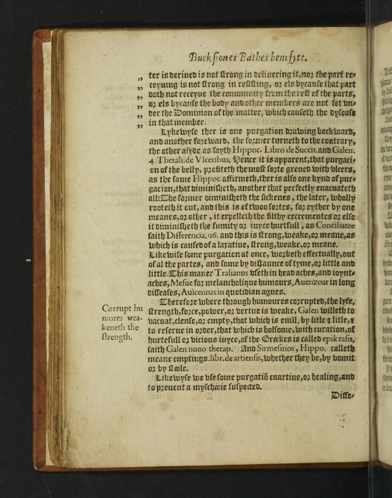 fj I I i 1 i n ter is beriucb is net ttrong in bcIiueringt'Cno; the part w ccputngisnotttrong tn refitting, o j els bpraafe that part Doth not rerepwe the community from the rett cf the parts, o;: els bpratsfc the bobp anb other members are not fet bn* ber the dominion of the matter, tobtrbcaufctb tbe &pfeafe tn that member. Ilpfictopfe tber is one purgation toatotngbacktonrD, anb another fo^etoarb, the former turnctfi to the com rarp, the other afpbc;as faptbHippoc- Libro deSuccis.anuGalen. 4 Therah.de Vlcenbus. lienee it is apparent,that purgart> on of the bellp, pjcfifetb the mott fejte gretieD toitb hirers, as the fame Bippoc affirmeth,tljcr isalfo onefcpnb ofpur* gact cn,thathimtnttt}ethj another that perfectly euacaafeth alhShc former bimtntfljctb the fickenes, the later, tobollp rooteth it cut, anb this is ef ttoco fortes, fo^ eptber bp one meanest ether, it erpellclb the filth? eperementes oj elfc it btmtmfljeth the ftrnntpo? iuprcburtfull, as Conciliator faith Difference. u6. anb this is ttrong,toeahe,o? meane,as tobicb is caufeb of a laratiue. If rcng,tocake,o? mcane. JUfcctotfefomc purgacicnat once, toc;fcctb rffertuallp,out of al the partes, anb feme bp bt^aunce of tpme,o; little anb little JChts maner T ralianns bletb in heab aches,anb topnt* aches,Mefuc foj melancholique humours, Aucnzoar in long bitteafes, Auicennas in quGtibtan agues, SEherefoje Inhere through humouresco^rupteb,the Ipfe, Corrupt hu ftrc^i^fo^potocr^ bertue is toeafce, Galen toilletb to .. hacuat,clenfc,or emptp,that tobtrb is euill, bp title? title,? to referue in 02bcr,tbat tobicb is bolforae,toitb curation,of hurtefull 0} hicious tupce,of the ©rakes is rallcb epikrafis, faith Galen nono therap. 0ttD Sirmefinos, Hippo. calletb mcanc cmptings.libr.de articnfis,tohether tbep be,bp homit 02 bp Hole. Jltketopfetoehfefomcpurgatio caarttue,02bcaling,an& to p:cuenta mpfehate fufpccteo, *■ JDtffe' mores wea keneth the ftrength