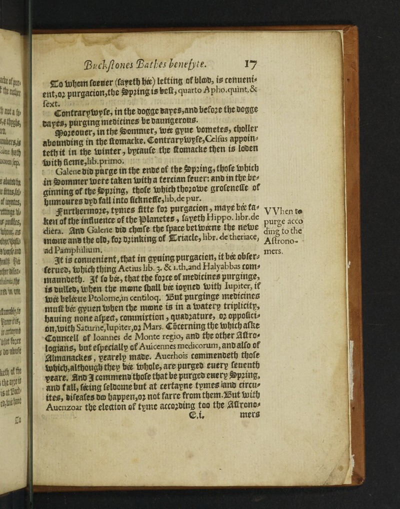 SCo totwm feeder (farctl) We) letting of bton, is cenuem* ent,oj purgation,the Spring is bell, quarto A Pho.qumt.& Contrarptnpfe, in the oogge Bapes,and before tbe degge tsates, purging medicines be daungerous. ajoreouer, in tbe Sommer, foee gpuc bometes, tbolier abounding tn tbe ftomaefee. Contrarpiupfe,Cclfus appoint tctbtt in tbe tninter^bpcaufe tbe ftontaefeetben ts loden tuttbfleme,lib.pnmo. w . , Galene aid purge in tbe enae of tbe ^pjtng, tbofe tobttb in Sommer toerc taken tnitb a tertian feuer: ana tn tbe be* ginning of tbe Opting, tbofe tobiebtborotoe grofenefte of bumoures dpd fall into fitkneffe,lib.de pur. ifnrtbermore, tpmes fitte for purgation, mape bee fa* VyPent* ben of tbe influence of tbe ^lanetes, fepetb HiPPo. bbr.de acco diera. $na Galene aid cbofe tbe fpace bettoeene tbe netuc t0 t^c intone and tbe olo, for drinking of JCriacle, hbr. de theriace, ^^rono, adPamphilium. , , _ mers. 3ft is fonuenient,tbat in gputngpurgaetcrt, tt bee obfer* ferueu, tobicb thing Actius lib. 3. & i.th.and Halyabbas tom* mannaetb. 3f fo bee, that tbe force of medicines purgtnge, is Bullet), teben tbe mone ftjall bee iopnea tnitb Iupiter5tf toecbelceuePcolomc,inccntiloq, $5ut purginge medicines rnuft bee gpuentoben tbe mone ts in a toaterp triplicitp, bauing noneafpert, conunirtion, quadrature, or oppofici* on,\uttb Saturne,1upiter,or Mars. Cocerning tbe fnbicb afke Councell Of Ioanncs de Monte regio, and tbe otber 0ftro* logians, but efpedallp of Auiccnnes medicorum, andalfo of #lmanackes, pearelp wade. Auerhois cewmendetb tbofe tobicb,although tbep bee tubole, are purged euerp feuentb peare. ftnd 31 commend tbofe that be purged etierp spring, and fall, feeing felaomebut at certapne tpmes rand circu* ttes, difeafes do bappen,or not farre from tbem.nBut toitb Auenzoar tbe election of tpmc according too the #ftrcno* mers