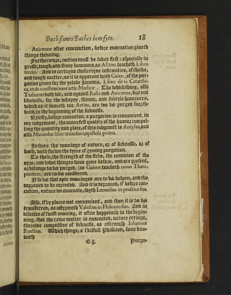 Auicennc after ccnccnetten, before cuacuatton giuctb things thinning. 5fnrtbermo;ic,eeef ion muff be lofccb firff: cfpecttllp tit greffc,tcugb>anb fltmp bumours,as AEtius tcacbetb Libro tcrcio. &nb in ccrtapne cboUcrique infirmities, oftfitcue, anfi tough matter,as it is apparant foitb Galen, of the pur# cation giuen fo? ttjc peloto Jaunots, Libro de vi Oitartm- ca, et de conftitucionc artis Medicae . $L[)t infitcfitbing, alfo TralianusDot!) fife, ant) again U Rafis ant) Auicennc* blit not ItkclDtfe, fo? the tobapep, tbtnne, ant) fubtplcbumcurcs, tobiebas it feemetb too Actius, arc too bee purgeb foc^tb# tnitb,in tbc beginning of the ficfeneffc. i5^tefip,befoac contortion, a purgacton ts conuentent, tn ntp iubgement, tbemanpfeff qualitpoftbe bumojccmpel# ling tbc quantity anD piace,of this iuogcmet is Antylus,ano glfo Manardus libri tricesfimi,epUlola piima. 3(n feme ibe nuoutngc of nature, oj of fiefeneffe, of tooth, both Ibetoe tbc tpme of gpuing purgation. SCo tbefe,tbe Ifrengtb of tbefiefie, the contJtcton of tbe apje, anD tobat tbinges bauc gone before, anbare p^efent, oj belcngc tcobee purgeb, (as Galenc teacbetb nono ihera- pentices,) are tco bee cenffbcrcb. gf fo bee that apte morninges are to bee bolpen, anb tbe bepjaueb to be co?rcrtcb. 0nb it is bepjaueb, if before ton# cort ion, nature bco euacuate, faptb Lcoucllus in pra&ica fua. jaifo,tfbp places not conuenienf, ana then it ts to bee tranfferreb, as affpjmetb Valcfcus in Philomo Too. Bnb tn btfeafes of ftoift morning, it often happened in tbe begin# ning,tbat tbc ratoe matter is euacuateb, nature crrrnge, fimotoe computfion of fiefcneffe, as afiftrmetb Ionannes RucUius. mbub tbmge,a fiuifuU ^bifaton, fonc fitto* toetb e.g. gursa*