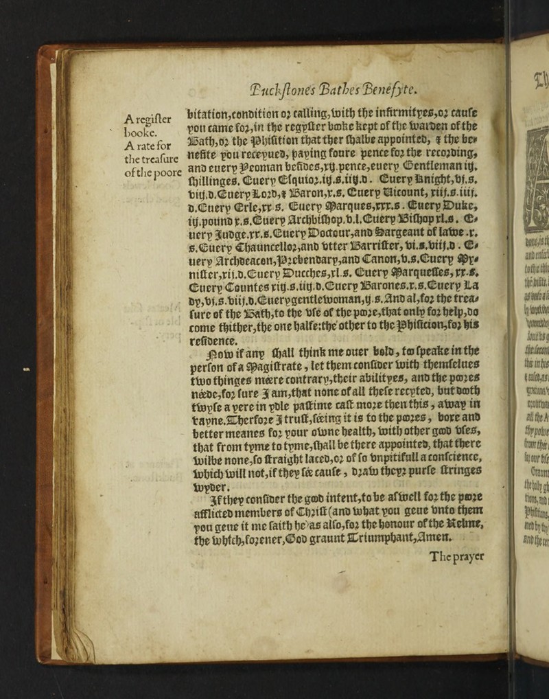 A rccnfler booke. A rate for the treafure of the poore btation,conaiticn o? calling,taitfe tfee infirmitpes,o? caufc pou came fo?,in tfee rcgpff e r brake kept of tbe taaitien of tbe 515atfe,oj tbe pijifition thattfee r ffealbe appointed, f tbe be** nefite pourecepuea,paptngfonre pence fo? tbe reco;aing, ana euerp yeoman bcfiacs,ttj.pente,euerp Gentleman ife* Ifeilltngeo. Cuerp €lquta,tg.B.u$.a. Cuerp ianigfet,t)j.s, tttj.a.C'uerpftoja,! )i5aron,r.s. ©uerp t3icount, riifes ita a.Cuerp (Erie,n s. ©uerp ^arques,rrr.s • Cuerp£>uke, impound r.s.&uerp &rebbtfbop,tU.Cuerp 35iffeop rU. <£# tierp Juage.rr.s.Cucrp E>octour,ana feargeant of latoe t\ s.Cuerp Cbauncello?,ana fetter liSarrtffer, fci.s.biij.a. C* tierp 0rcbacaeen,p?cfeenaarp,anaCanon,b.s.€'ucrp niff cr,riua,Cuerp £>uccbcs,rl.s. Cuerp ^arqueffee, rr-f. Cucrp Countes rife.s.tife.a.Cuerp SSarones.r.s.Cuerp ila ap,fefs.feui.a.Cuerpgentletnoman,q.0.0na al,foj tfee trea* fure of tfee 25atb,to tfee fefe of tfee pra;e,tbat onlp fo? feelp,ao come tfeitfeer,tfee one fealfeitfee otfeer to tfee pfeificionta? feis refiaence. , , . , $otoifanp ffjall tbinkmeouer bold, fra fpeakem tbe perfon of a S^agiff rate, let tfeem confiaer foitfe tfeemfelaes ttuotbinges meerecontrarp,tfecir abtlitpes, ana tfee pra.jes naae,foj fure 3 am,tfeat none of all tfeefe reepfea, but aratfe tfejpfe a pere in pale paftime caff mo?e tfeen tfeis, atoap in tapne.&fecrfoje 3 trutt,feeing it is to tfee pieces, bore ana better meanes fo: pour oloncfeealtfe, taitfe otfeer grad fefes, tfeat from tpme to tpme,ffeall be tfecre appointed, tfeat tfeere tuilbe none,fo ftratgbt lacea,c; of fo fenpitiful! a confciencc, fofeiefe tall not,if tfeep fee eaufe, a?atotfecp?purfe ttringes lupaer. 3f tfeep confiaer tfee grad inf ent,to be aftoell fo? tfee po?e afflicted members of Cfe?itt(ana tofeat pou gcue fento tfeem pou gene it me faitfe fec>as alfo,fo? tfeefeonour of tfee ftelme, tfee tobfcfe,fo;ener,Coa graunt &rtumpfeant,amen. The prayer i