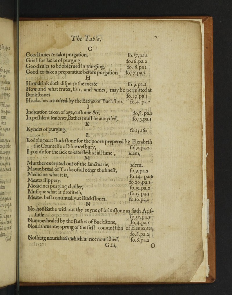 Good times to take purgation. fc>. *7,pa.i Grief for lac ke of purging fo.\6.pa.2 Goo d rules to be obferued in purging. fo. 16 pa 1 Good to Cake a preparatiue before purgation fo,»7.pa,2 H How drink doth difperfe the meatc fo.p.pa.2 How and what frutes, fish, and wines, maybe permitted at Buckfloncs _■ fo.io.pa i Headaches are cured-by the Bathes of Buck Bon. ' fo’4. pa.2 I ... Indication taken of age,cuflome 8cc, ' foj. pa.i In peflilent feafones,Bathes muft be auoyded, fo,i3.pa,i ' K Kyndes of purging, fo.K.16- l Lodginges at BuckBone for the poore prepered by Elizabeth ■ tlie Countelle ofShrcweBjury, fol,2.pa.2 Lyccnfe for the fick to cate flesh at all time , idem’ M Murther excepted out of the fanftuaric, idem. Maine bread of Yorke of all other the fineB, fo,<?.pa.2 Medicine what it is, , fo.14. pa.» Meates flippery, - fo.ao.pa.ir Medjcines purgingcholler, fo.i<?,pa.2 < Muhque what it profiteth, ■ fo.,3 pa.i Meates beflcontinually at BuckBones. fo.10 pa 1 * vi ■ 1 ,1 r * - ' No hot Bathe without the myncof brimflone.as faith Arif- totlc ' ' . ' ij74pa 2 ' Numne! healed by the Bathes of Buckflonc,  fcUku Nourishmentcs spring of the firfl comunftion ofE!en;cnt«, fo 8 pa ^ Nothingnourisheth.whichu notnourisW. fo.^pa, G.iii,. O