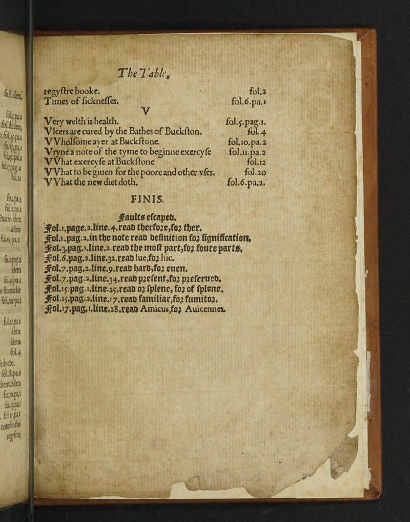 The 7:die, regyflrebooke. Times of iickncfles. V Very welth is health. Vlccrs arc cured by the Bathes of Buckllon. VVholfomc aver at Buckftone. Vrync a note of the tyme to beginne exercy/c VVhat exereyfe at Buckftone What to be giuen for the poore and other vies. VVhat the new diet doth. foU fot.tf.pa.i fol.j.pas.i. fbl.4 fol.io.pa.a fol.n.pa.2 foi.12 fol.2Q fol.6.pa,2. FINIS. faults cfrapeD. JfoI.i.pa3f.2.hne.4.reaD therfoje,fo? fhcr. ^Fohi.pag.a.tn the note reao Definition fo? figmfieafion, ^oi,a,pag,«,lrne.2.reaD themoft part,foj foureparf 0, 3foU,pag.2,ltne,32.reaD luc,fo; hie. ^ol.7.pag,2.line^.rcao tjarD,fo2 ettcit. #ol-7.pag2.ime.34.reaiip?efenf5fo^p?eferueD, jfohijpag.i.itne.a^rcaD oj fplenc, foj of fplene* ifol.i5.pag.2.ltne.i7«reaD familiar^ fumtto?. jfol,i7,pag,»dint,28,reaD Amicus/o; Auicenneau