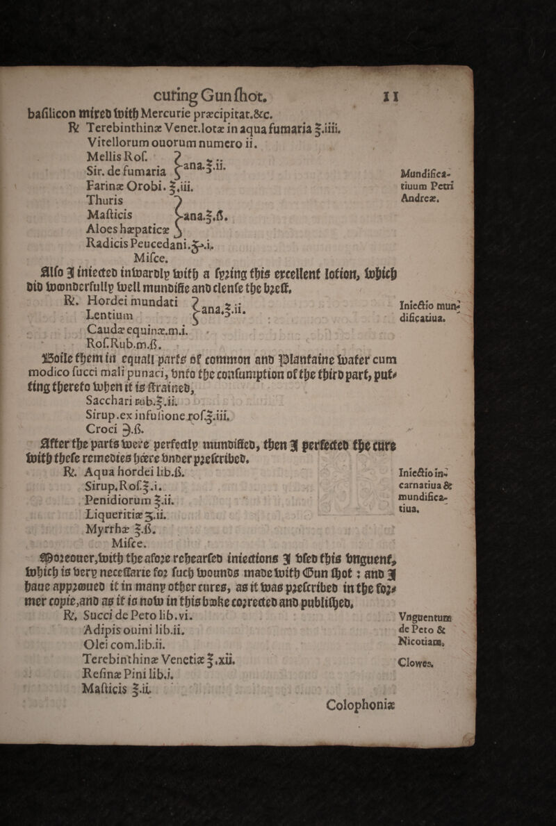 > Mundifica- tiuum Petri Andrea;. bafilicon ttlttcO tottfjMercurie prscipitat.&c. R TerebinthinacVener.Iotaeinaquafunaarial.ini. Vitellorum ouorum numcro ii. Mellis Rof. ' ? * Sir. de fumaria £‘ana,3,11> FarinaeOrobi. Thuris S Mafticis Cana.§.fi. Aloes hspatics j Radicis Peucedani. ^.i,. Mifce. aifo 3 tntectcD tntoarolp totff) a fpjtng fbts excellent Ioftott, fo&icfc 5iDUj©nDcrruHgtuellniunDtfieanDclenfet{)Cb?ctt. < Ri. Hordei mundaci ? ana z ;i Inieftlo tautv Lentium \ *•*' dificatiua. : - Caudsequins.tn.i. Rof.Rub.rn.fi. Boile f&em in cquali parts of common atio pianfametoafercum modico fucd mali punaci, tmfo f be coafumptton of ttys tbiro part; put? fttifi thereto Uifjen tt is Saccharir.ub.|.ii. Sirup, ex infu done jofJr.iii. x ' J. Croci 3-fi» Sifter fbe parts mere perfectly muntiiSeD, then 3 ptrfetfeb f&e cuts toitb tfjefe remeotes fjcerc bnner prefer ibeb. R. Aqua hordei ltb.fi. Inieftioin.' Sirup.Rof.|.i. carnatiua& > v..' s: Penidiorum *.ii. Liqueritiae 3.ii. Myrrhs |.fi. Mifce. # y* - _ • r C ? 4 ^ 1 0; mundifica- tiua. > f©o2eoucr,toitb tfjeafoje rebearfeo tmedons 3 fjfesfbts bngttenf, fofjRb is bers neccffarte fo2 fucb toounos tnaoetoitbC&unlbot: anD3 baue app^atueo it in many other cures, as it teas pjefcrtbeb tnt&efo^ mer copie,ano as it is notu tn this babe co;recteo ano publtC&eo, R, Sued dePetolib.vi. Vngnentura Adipisouini lib.ii. dePeto Sc Olei com.lib.ii. Nicotiani, Terebinthina? Venetis§,xu. Clowes. Refins Pinilib.i. Maftids |.ii ' - Colophonies