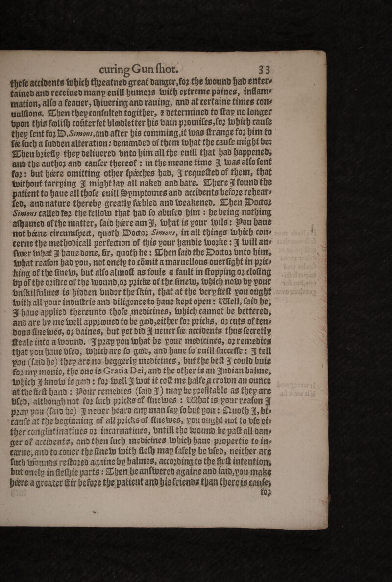 t&cfe accidents tohich thjeafneo great danger,fo* the toound Sad enters tained and rccctneo manp euill humojs totth erfreme patties, inflam* matton, alfo a feauer, fl)iuertng and rauing, and at cerfatne times con* ttulGons. SDhen thep confulteo together, t determined fo Gap no longer bpon this failiiij conterfet blmdletfer his bain p2omifes,foj tohich caufe thep Cent fojE>.5^»/,and after his comming.it teas Grange fo; hint to fee Cacti a fadden alteration: demanded of them tohat the caufe might be: Shenbiteflp thep oeltuereo bnfo him all the euill that bad happened, and the author and caafcr thereof: in the meane time 31 toas alfo Cent foi: but b®re omitting other fpeeehes had, 3! requeGeo of them, that tnithont tarrging 3 mightlai? all naked and bare. Sphere 3 found the patient to baue all thofe euill ^bpmpfomes and accidents before rehear* fed, and nature thereby greatlp feebled and toeakeneo. SDhen iSDocto^ Simons called fej the felloto that had fo abufcd him : he being nothing afljameo of the matter, faio fjoere am 3, tohat is pour toils: f^ouhaue not bane circumfped:, quoth HDoctoj Simons, in all things tokich con* cerue the methodical! perfection of this pour handte toojke: 3 toill an* ftoer tohat 3 haue done, Gr, quoth he: SEben faio the JDottoj bnf o him, tohat reafon had pott, not onelp to comit a marttellous ouerfight in pjic* king of the Gneto, but alfo almoG as foule a fault in Gopping oj cloGng bp of the office of the toound,oj p;icke of the Gneto, tohich noto bp pour bnfkilfulnes is hidden bnder the fkin, that at the berpGrG pou ought toith all pour induGrie and diligence to haue kept open: tifflell, faio he, 3 haue applied thereunto thofe medicines, tohich cannot be bettered, and are bp me toell appiameo to be ga>0,either foi pjicks, oi cuts of fen* dous Gnetoes, o? baines, but pet did 3 neuer fee accidents thus feeretlp Geale info a toound. 3 p?ap pou tohat be pour medicines, o? remedies that pou haue bfed, tohich are fo god, and haue fo euill fucceffe: 3 fell pou (faio he) thep arena beggerlp medicines, but the beG 3 could buie foz rap monte, the one is Gratia Dei, and the other is an 3noian balme, tohich 3 knoto is goo: foi toell 3 toot it coG me halfe a croton an ounce at the GrG hand: four remedies (faio 3) map be profitable as thep are bfed, although not fojfuch piicks cf Gnetoes : Witjatis pour reafon 3 p:ap pan (faio he) 3 neuer heard anp man fap fo but pou: Sluoth % bis caufe at the beginning of all pitchs of Gnetoes, pot? ought not to bfe ei* fher conglutinatiucs oj tncarnatiues, bntill the toound bepaGnll dan* ger of accidents, and then fuch medicines tohich haue pioperfie to ins came, and to cotter the Gneto toith Gefh map fafelp be bfed, neither are fuch toounds reftojed apine bp balmes, according to the firG intention, but onelp in flelhic parts: SDtjen heanftoereo agatne and faid,pou make hare a greater Gtr before the patient and his friends than there is caufe*