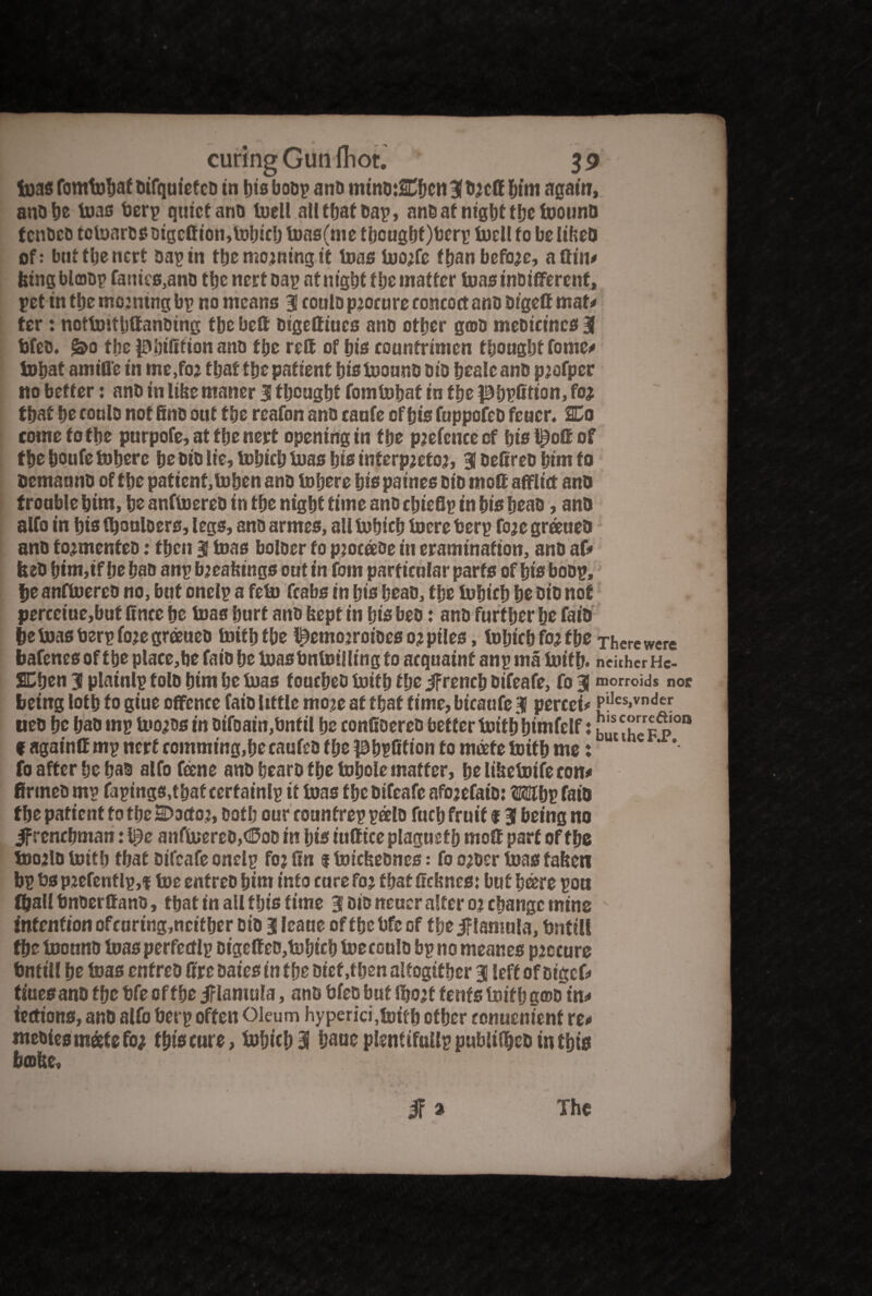 teas fomtufoaf Difquief eD in his boo? and minojEhcn 3(DjcG him again, 4 anohe toas bcrp quiet ano toell all that Dap, anD at night the toounD tcnDeo tctoarD$oigcOion,tohich toas(me thcughObcrp tuell fo belibeO of: bufthenert Dap in the morning it toas too;fe f ban before, a Gin# feingblaop fames,ano the nett oap nf night the matter toasinbifferent, pet in the mo:ntng bp no means 3 coulo procure concoct anD DfgeG mat# ter: nottoitljGanDing tbe beG DigeGiucs ano other g©D meDicincs 3 ijfeo. j&o the pUrifitiott ano the rett of bis countrimen thought fome# tohat amine in mc,fo2 that tbe patient fjistoour.S DiD bealeanD pjofper no better: anD in libc maner 3 thought fomtohaf in the Ph^Gtion, fo* that bo coulo not fine out the reafon anD canfe of bis fuppofeD feucr. SCo come to the purpofe, at the nert opening in the p;etee of hispoGof the boufe inhere be DiD lie, tohich toas bis interp;etoj, 3 DefireD him to Dcmauno of tbe patient, tohen anD inhere bis paines DiD moG afflict anD trouble bim, be anfinereD in tbe night time ano cljieflp in bis bead, anD alfo in bis (bouloers, legs, anD armes, all tohich incre berp foje greeueD anD fo*menteD: then 3 teas boloer to pjocaoe in eramination, anD af# feeD bim,if be bao anp bjeabirtgs out in fom particular parts of bis boop, |je anfinereD no, but onelp a fein fcabs in bis beaD, tbe inbicb be DiD not perceiue,but Gnce be inas burt ano bept in bis beo: anD further be faio be inasberpfoje greeueD initbtbe l^emojroiDes 0* piles, inbicb fo* tbe There were bates of tbe place,be faio be inas bninii ling to acquaint anp ma toith* neither He- SCben 3 platnlp folD bim be inas foucbeD initb tbe JFrench Difeafe, fo 3 morrows noc being lotb fo giue offence faio little moje at that time, bicaufe 3 percef* pjfcvnder ueo be baD mp too^Dsin oifoain,bntil be conGoereD better toith himfelf: huuheF p°n f againtt mp nerf comming,becaufeD tbe PbpGtion to meefe initb me: fo after be bao alfo fane anD bearo tbe inbole matter, be libetoife con# flrmeD mp fapings,tbaf cerfainlp it inas tbe Difeafe afojefaiD: Mlbp faio tbe patient to tbe SDoctoj, Doth our counfrep palD fucb fruit % 3 being no ^frenchman: l^e anfinereD,<©od in bis iuGtcc plagucfb moG part of tbe toojlo initb tbat Difeafe onelp fo? Gn 1 toicbeones: fo o*oer inas fabeti bp bs pjefentlp,f toe enfreD bim info curefo* fbatGcbnes: but bare poa fball bnoerGano, tbat in all f bis time 3 did neucr alter 02 change mine intention ofeuring,neither DiD 3 leane offhebfeof tbe jflamala, ijntill the toonnD toas perfccflp DigeGeo,tohtch toecoulo bp no meanes procure tmtill he toas enfreD Gre Daies in the Diet .then alfogif her 3 left of Dt'gcf# tines anD the bfe of the jflamula, ano bfeo but fl)o;t tents toith g©D in# iections, anD alfo berp often Oleum hyperici,toith other ronuenient re# meoiesmeetefo* this cure, tohich 3 baue pteifuUp publilbeo in this babe, if* The