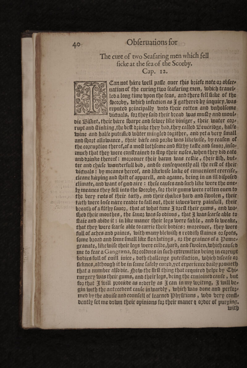 4° The cure of two Seafaring men which fell ficke at the lea of the Scorby. Cap. 12. Can not bare hocll paffe oner tins bricfe note or obfer* nation of the curing ttoo fcafaring men, tobtch trauel* let) a long time Upon the teas, anD there fell ficke of the &corbp,*tobicb infection as 3 gattjereo bp tnquirp.toas repntcti principal!? bnto tbcir rotten ano bnholfome bictuals, for fbep faio their brcaD toas muffp anD moul# Die ilBifkef, their bare ftarpc anD fotuer like biniger, their boater cor* ruptanD ffinUtng,fbebcfi Drinke fbep baD,tbcp calico HEeucrioge, balfe toinc anD balfeputrifieDtoafenningleDtogttljer, anopetaberp fmall ano Abort allotoance, tbeir bafe ano porke boas lihctuife, bpreafcn of the corruption tberof,of a moft lotbfctne anD fiUbp tatte anD fatior ,info* much that tbep hoere confiratncD to (top tbeir notes,bpben ttjcp Dio eate ano Drinke thereof: moreouer their bacon teas rcfiie, theirfifij, but* ter anD chafe toamDerfull baD, anDfo confequentlpall fbcrefiof tbeir bictuals: bp mcanes hereof, anD Ithebotfe lacke of conucnientererrife, cieane keeping anD ftjift of apparell, anD agatnc, being in an ill Difpofco climate,anDU?antofgcDOaire: tbefecaufes anD fact) like toeretljeone* ip tneanes tbep fell info the i&corbp, for their gums hoere rotten euen to the berp rots of their teeth» anD tbeir cbakcs harD anD ftoolen, tbetr fath hoere Itofenare reaDie to fall out, their iatoesberp painfull, their breathofafilthpfauor, that at tobaf time 3 DrcC their gums, anohoa* tbeD their moutbes, the fauor boas to oDtous, that 3 boas fcarfe able to fiaic anD abiDe it: in like ntaner their legs hoere fable, anD fo hoeake, that theptoerc fcarfe able to came their booies: moreouer, tbep hoere full of aches ano paines, hottb manp blcUuft) f reDDifb Caines or fpofs, fome broaD ano fome fmall like flea beings, or the graines of a pome* granafe, likehoife their legs loere cclDc,baro, anD ftoolen,hohicb caufcO me to fear aGangrjena, forcolDncs in fuch extremities being in corrupt boaics full of euill iuice. Doth challenge putrifaction, bohichDtfeafeor (ickncs,although it be in feme fafelp cureD,pef erperience Dailp projuctb that a number alfo Die. j]5oto the firC thing that requireD hclpc bp Cbi* rurgerp boas their gums, anD their legs, being the ccntoineD eaufc, but for that Bltoill procaoe as orocrlp as 3 can in mp toriftng, Blhmllbc* gin totfh the anfeccDcnt eaufc tnhoarblp, tobifbtoas Done anD perform meDbvtheaDuifeanDcounfellof learncD^hpfitions, hobo berp confi* Denttp fet me ootun ttjsir opinions fo; their manor % o;oer of purging. tvitp