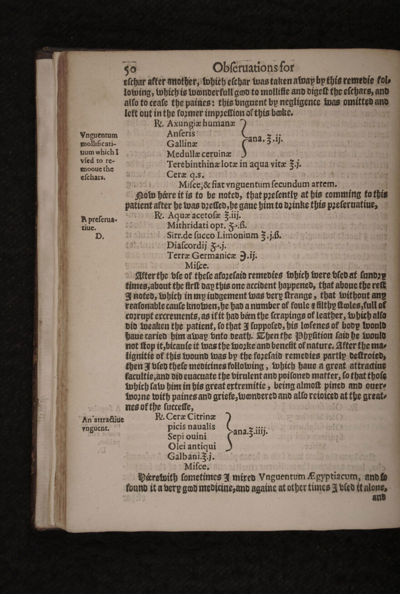 5° tfebar after another, tobteb efebar teas taben afoap bp this remebfe foU Joining, tobicb is toamoerfnll ga>o to mollifie and dtgeft tfjc efrbars, and alfotoceafe the paincs: this finguent bp negligence tons omitted and Vnguentum molhficati- uum which I vfed to rc- tnooue the efehars. Medulla; ceruina; 3 Terebinthinadota; in aqua vita §.j. Cera; q.$. Mifce,& fiat vnguentum fecundum artem. $ofo bare it is to be noted, fbatpjefentlp at bis commfng to this patient after be tons ojeffed,be gauc him to d;inbe ttys p;efernatiue, R. Aqua; acetofa; f.iij. Mithridati opt. Terra; Germanica; ^.ij. Mifce. Sifter tbe bfe of tbefe afojefatb remedies tobicb toere fifed at fnndjp times,about tbe firff oap this one accident happened, that aboue tbe reft 31 noted, tobicb in mp indgement toas fierp ttrange, that toitbont anp reafonable caufe bnotoen,be bad a number of fonle f filtbp ft coles,full of corrupt ercretnents, as if it bad been tbe ferapings of leather, tobicb alfo did toeaben tbe patient, fo that 31 fttppofeo, bis Irofenes of bodp toonld bane carted bim atoap finfo death. SEben the fBbpfttion fato be toonld not flop it,bicaufe it toas the toojbe ano benefit of nature. Sifter tbe ma* lignitie of this toound toas bp tbe fo?efaio remedies partlp deffroted, then 31 dfed tbefe medicines follototng, tobicb bane a great attractine facnltie,and did enacnate the fiirnlent and poifoned matter, fo that tbofe tobicb fato him in bis great ertremitic, being almoft pined and oner* toojne toitb paines and griefe,toamoereoano alio rejoiced at the greats itesoftbe fucceife. Anattra&iuc Olei antiqui j Galbani.S.j. Mifce. i^aretoitb fomefimes 31 mired Vnguentum ^gyptiacum, and to found it a fierp gad medicine,ano againe at other times 31 bfeo it alone, and