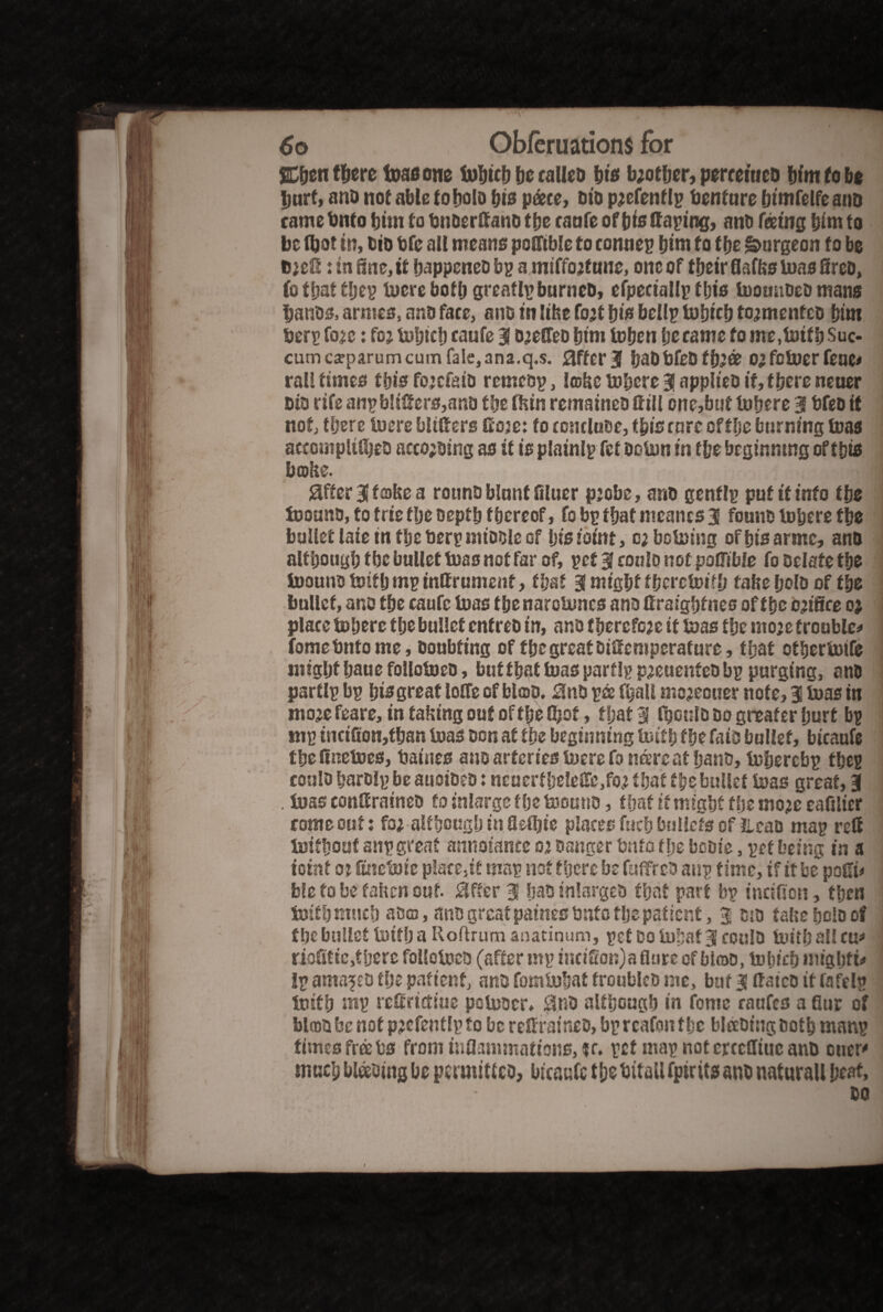 SCfeen ffeerc teas one fofettfe be caUeo fet's bjotfjcr, perceitieb feim fob* feurt, and not able to No bis pate, bio p;efenflp Venture feimfelfeanb came Onto feint to fenberttanb tfee caufe of fete (taping, anb feeing fetm to be fbot in, bio fete all means pofftble to conuep feim to tfee burgeon to be D;ett: in fine, it feappeneb bp a miffo;f une, one of tfeeir Balks toas fireb, fo tfeat tfeep lucre botfe greatlpburncb, efpeciallp this toomibeb mans feanbs, armes, anb face, aitb in like fo;t feis bellp tofeicfe to;menfcb feim Derr fo;c: fo; tofetcfe caufe 3 b;effeb feim tufeen fee came to me.totfb Suc- cum csparum cum fale,ana.q.s. after 3 feabbfeb tfe;ee o;fctuer feue* rail times ffeis fojcfaib rerneop, Irokc lufeere 3 applieb if, there neuer bib rifeanpb!iffers,ano tfee (kin remainebftill one,but lufeere 3 bfebit not, tfeerc lucre blitters Coje: to conduce, tfeiscn re of tfee burning (uas accompldfeeo accojbing as it is plainly fct boton in tfee beginning of tfeis broke. 8fter 3 f roke a rounb biant Bluer p;obe, arib genflp put it into tfee toounb, to trie tfee beptfe f feereof, fo bp tfeat meancs 3 founb lufeere tfee bullet laic in tfee berp nubble Gf fetsiomt, o;bctoing offeisarmc, and although tfee bullet tuas not far of, pet 3 conlo not patTible fo Delate tfee toounb toitfe mp inffrument, tfeat 3 migfef ffecrctoiffe take feolb of tfee bullet, ano tfee caufe tuas tfee narotones ana firaigfefnes of tfee orifice o; place tufeere tfee bullet cnfreb in, and tfeercfc;e it tuas tfee mo;e trouble* fomebnto me. Doubting of tfee great Dittcmperafure, tfeat otfeertutfe inigfetfeauefollotueb, but tfeat tuas par tip p;euenteb bp purging, anb partlp bp feis great Ioffe of blob. 5lnb p& ffeaU mo^cuer nofe^ 3 tuas in mo;e feare, in taking out of tfee (feof, tfeat 3 fpulb Do gneafer feurt bp mp incifion,tfean tuas bon at tfee beginning toitfe tfee faib bullet, bicaufe tfeettnetoes, baines aub arteries toere fo mxre at feanb, tofeercbp tfeep conlo fearblp be auoibeb: ncuerf feeleift.fo; tfeat tfee bullet toas great, 3 . luas conttraineo to inlarge tfee toouno, tfeat it migfef tfee mop eaftlier come out: fo; although in Qetfeie places fucfe bnHcts of ilcab map rett toitfeouf anp great annoiance o; banger fen to tfee booie, pet being in a tctnf oj fiuctotc placed map not there be fuffreb aup time, if it be poffi* fcle to be taken out. differ 3 feab inlargeb tfeat part bp inctffon, tfeen toitfe much abro, anb great paines tmto tfee patient, 3 sib take fecio of tfee bullet toitfe a Roftrum anatinum, pet Bo tofeaf 3 coulb toitfe all cu* riofitie,tfeere follctoeb (after nip inctffon)a flare of blroo, tofeiefe migfef t* Ip arna^D tfee patient, and fomlufeat froublcb me, but 3 ttatcb if fafelp toitfe mp reffritfitie potoocr* $nb altfecugfe in fonte raufc3 a fiur of blrob be not p;efentlp to be reffraineb, bp rcafon tfee bleebing botfe manp times free fes from inflammations, fc. pctmapnotcrccfliueanb cucr' tnuefe blading be permitted, btcaafe tfee btfallfpirits anb naturaU beat,