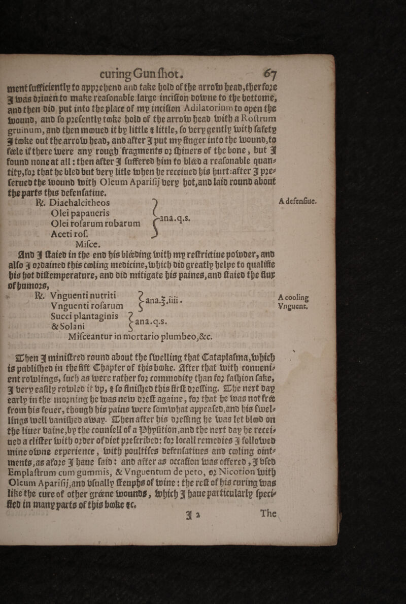 metttfaffictentlpfo appjebeno ano tafrc IjolD of the arrotobeaD,fberfo;e 3 tons bjiuen to mahc rcafonable large tnctfion botoneto tbe bottetne, anbtben Dio put into tbeplace of mpinctBon Adiiatoriumto opentljc toouno, ano fo ptefentlp tafee bold of tlje arroto bead toitb a Roftrum gruinum, and tbenmcoueo it bp little t little, fo bcrpgentlp toitb fafetp 3 tobe out tbe arroto bead, anD after 3 put rnp finger into tbe toounb,to fale if there toere anp rough fragments o; fljitiers of tbe bone, but 3 founo none at all: then after 3 fuffereo bim fo blab a reafonable quan* titp,fo; that be bleb but berp title toben be receiueb bis burfcaffer 3 p;e* ferueb tbe toouno toitb Oleum Aparifiiberp bof,anD laid round about tbe parts tbts befenfatiue. Mifce. 0nb 3 ffaieb in tbe eno bis blading toitb mp reHrictiue potober, ano alfo 3 otoaineb this calling mebicine,toljicb bio greatlp belpe to qualifie bis trot Diftemperature, ano bio mitigate bis paines,ano (fated tbe flup ofbumo20, V ? A cooling Vngucnc. Mifceantur in mortario plumbeo,&c SCfjen 3 minis red round about tbe ftoelling that Cafaplafma^btcb is publifljeb in fbefift Chapter of this bcobe. 0fter that toitb conueni* ent rotolings, fud) as toere ratber fo; commobitp tljan fo; fasten fabe, 3 berp ealtlp rotoleb it bp, f fo finiUjeo this Brit ojcBTing. SCbc nert bap earlp in tbe nio;ning be boas neto Die® againe, fo; that be boas not free from bis feuer, tbougb bts pains tocrc fomtobaf appeafcb.anb bis ftoel* lings toell banitbeb atoap. SDben after bis b;e$ing be leas let blab on tbe liuer baine,bp tbe connfell of a pbpBtion.anb tbe nert bap be recei* ueb a differ tuitb o;ber of Diet p;efrri&eo: fo; local! remebies 3 follobueb mine obune erperience, toitb poulttfcs befenfatiues ano coltng oint* ments,asafo;e3baue fato: ano after as occalion toas offereb, 3 bfeb Emplaftrum cum gummis, & Vnguentum de pero, 0; Nicotion toitb Oleum Aparifi/3ano bfuallp ffenpbsof totne: tbe reff of bis curing toas lihetbe cure of other greene toouno*, tobicb3bsueparficular!p fpect* fieb in manpparts of this babe %u 3*