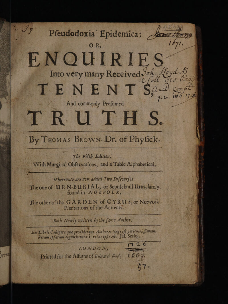 Pfeudodoxia Epidemica: ENQUIRIES | aS eae Q i&gt; Into very many Received'2 « Koy &amp; fell. SES. VIL { i &lt; : : T m, (L pe) Com ee, | And commonly Prefumed oe TRUTHS. ‘By Taomas Brown: Dr. of Phyfick: | : —T | i t b , The Fifth Edition, With Marginal Obfervations, and a Table Alphabetical. Wherennto are now added Two Difcourfes Theoneof URN-BURIAL, or Sepulchrall Urns, lately. foundin NORFOLK, The otherofthe GARDEN of CYRUS, or Network Plantations of the Antients. TER AM 5 — i ee “ ———_ —: Both Newly written by the [ame Author. ee Ex Libris Coligere que prodiderunt Authores longe eft periculo iffimums Rerum ipfarum cognitio vera é rebas ipjis ef. Jal. Scalig. eutciian [a OG ; j7 26 LONDON; a ; Printed for the Affigns of Edward Dad, 166 9, ir.