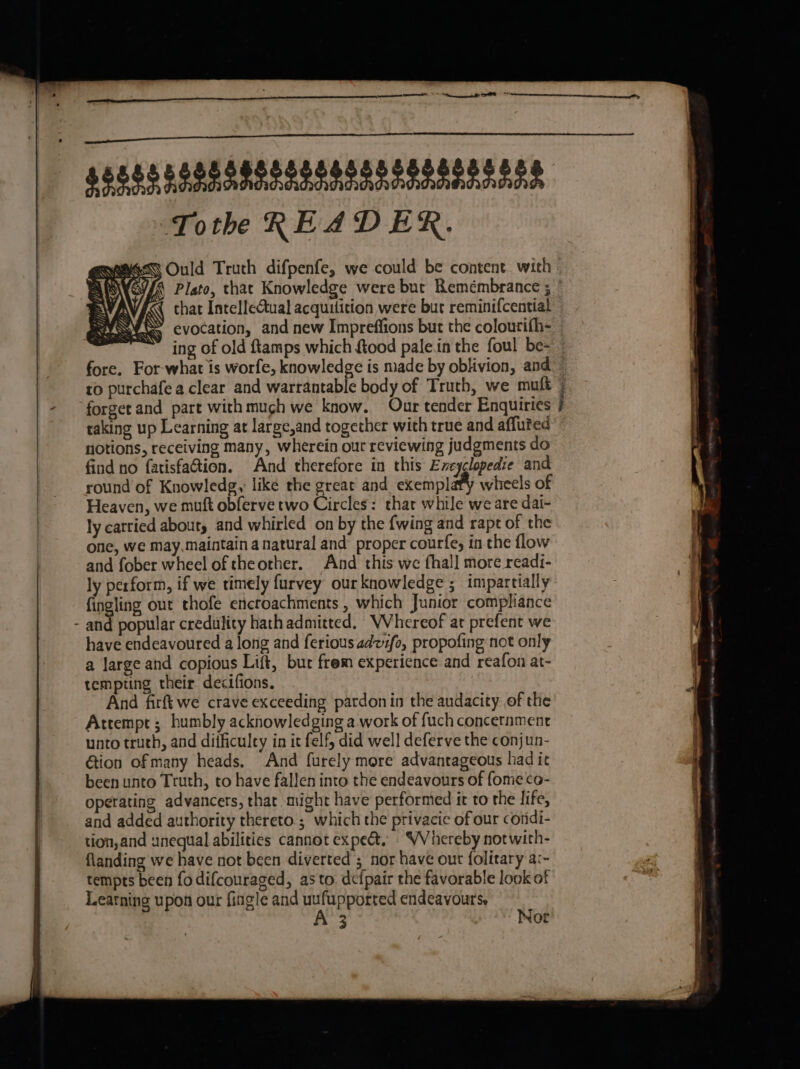 $5888 FoR SRI RRRSA AA RD DAARD DAD Toth READER. ESN Ould Truth difpenfe, we could be content with . APDKGI/G Plato, that Knowledge were but Remembrance ; ” INI chat IntelleGual acquilition were bur reminifcential We evocation, and new Impreffions but the colourifh- ing of old ftamps which ftood palein the foul be~ — fore. For-what is worfe, knowledge is made by oblivion, and to purchafe a clear and warrantable body of Truth, we muft forget and part with much we know. Our tender Enquiries j raking up Learning at large,and together with true and affuted notions, receiving many, wherein our reviewing judgments do find no fatisfation. And therefore in this Excyclopedie and round of Knowledg,: like the great and exemplafy wheels of Heaven, we muft obferve two Circles: that while we are dai- ly carried abouty and whirled on by the {wing and rapt of the one, we may.maintain a natural and proper courfe, inthe flow and fober wheel of theother. And this we fhall more readi- ly perform, if we timely furvey our knowledge ; impartially fingling out thofe encroachments , which Junior compliance - and popular credulity hath admitted. WVhereof at prefent we have endeavoured a long and ferious adzfo, propofing not only a large and copious Lift, but frem experience and reafon at- tempting their decifions. And firftwe crave exceeding pardon in the audacity of the Arrempt ; humbly acknowledging a work of fuch concernment unto truth, and difficuley in it felf, did well deferve the conjun- Gion of many heads. And furely more advantageous had it been unto Truth, to have fallen into the endeavours of fomeco- operating advancers, that. might have performed it to the life, and added authority thereto ; which the privacie of our cotidi- tion,and unequal abilities cannot expe. ~VVhereby notwith- flanding we have not been diverted’; nor have out folitary a:~ tempts been fodifcouraged, as to. defpair the favorable look of Learning upon our fingle and uufupported endeavours, 3 Not