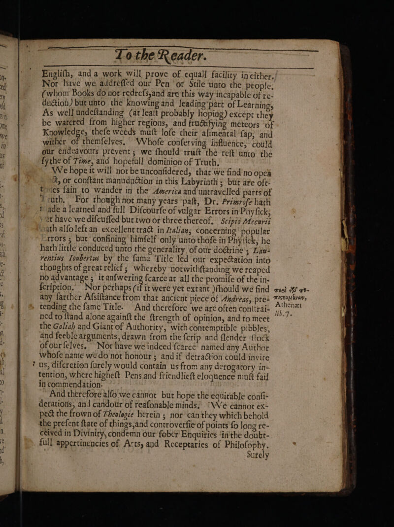 ce a ee Englifh, anda work will prove of equall facility in either. Nor have we addreffed our Pen ‘or Stile ‘unto the people, (whom Books do nor redrefs,and are this way incapable of re- du@ion) but unto the knowing and leading’part of Learning, As well undeftanding (at leatt probably hoping) excepr they be watered from higher regions, and tructifying meteors ‘of Knowledge, thefe weeds mutt lofe their alimental ‘fap; and wither of themfelves. WVhofe conferving influence, could our éndcavouts prevent; we fhould truft thé ret’ unto the fythe of Time, and hopefull dominion of Truth. We hope it will not be unconfidered, that We find'no open tines fain to wander in the America and untravelled parts of Jcuth, For though not many years ‘pat, Dr. Primrofe hath sade a Icatned and full Difcourfe of vulgar Errors in Phy fick; st have we difcuffed but.two or three thereof. ‘Scipid ALecurii ath alfoleft an excellent traG in Jtalians concerning popular rors ; but confining himfelf only unto thofe in Phytick, he hath little conduced unto the generality ‘of otir doétrine's Liv rentins Ionbertus by the fame Title led our expeCation into thoughts of great relicf; whereby norwithftanding we reaped no advantage ; itanfwering fcarce at all the promife of the in- fcription.’ Nor perhaps (if ir were yet extant )fhould’we find 2} OS a any farther Afsiftance from that ancient piece of Asdreas, pres ence hi, tending the fame Title. And therefore we are often conitrai- i. a 2 ned to ftand alone againft the ftrength of opinion, andto meet ””’” the Goliah and Giant of Authority, with contemptible pibbles; and feeble arguments; drawn from the {crip and flender ‘flock ofourfelves. Nor have we indeed {carce’ named any Author whofe name wedo not honour ; andif detra@ion could invite us, difcretion {urely would contain us from any derogatory in- tention, where higheft Pens and friendlieft eloquence mutt fail incommendation. ” And therefore alfo we cannot but hope the equitable contfi- derations, and candour of reafonable minds; ‘We cannot ex- ped the frown of Theolegie herein ; nor can they which behold the prefent ftate of things,and controverfie of points fo long re- ceived in Diviniry, condemn our fobcr’ Enquiries “in'the doubt- full appertinencies of Artsy aud Receptaries of segues? surely Ot en en ee