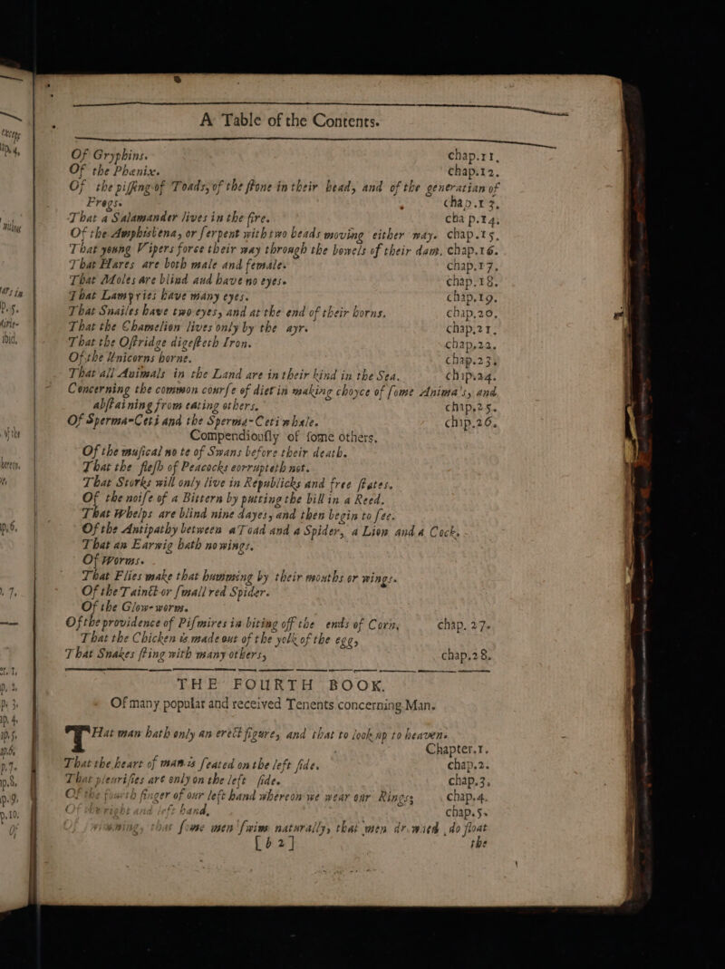 RUE ohne a el oe ek U kh TCllty a eran ee ee Of Gryphins. chap.rr, Of the Phenix. chap.12. Of the piffing-of Toads, of the frone in their bead, and of the generatian of Frogs. ‘ chap.t 3, That a Salamander lives inthe fire. cha p.14, Of the Amphistena, or ferpent with two beads moving either way. chap.ts, That yeang Vipers forse their way throagh the bowels of their dam. chap.16. T bat Hares are both male and female. chap.t7, That Adoles are blind aud have no eyes. chap.18. That Lampries have many eyes. chap.19, That Snailes bawe two-eyes, and at the end of their borns. chap,20, es That the Chamelien lives only by the ayr. chap,2 1, That the Oftridge digefteth Iron. chap,22. Of.the Unicorns borne. chap.23. That all Avimals in the Land are in their kind in the Sea. chip.a4. Concerning the common courfe of diet in making choyce of [ome Anima's, and abjtaining from eating others. chip.25. Of Sperma=Ceti and the Sperma-Ceti whale. chip.26, Compendionfly of fome others. Of the mujfical no te of Swans before their death. That the flesh of Peacocks eorrapteth not. That Storks will only live in Republicks and free fbates. Of the noife of a Bittern by putting the bil in a Reed. That Whelps are blind nine dayes, and then begin to fee. Of the Antipathy between aT oad and a Spider, a Lion anda Cocks - That an Earwig bath nowings, Of Worms. That Flies wake that hamming by their wsoaths or wings. Of the Tainkt-or {usall red Spider. Of the Glow- worms. Of the providence of Pifwires in biting off the ends of Cori, chap. 27- That the Chicken ts. made out of the yolk of the ELC, That Snakes [ting with many others, chap.28. eS EE ee Sn ee THE FOURTH BOOK, Of many popular and received Tenents concerning Man. Hat man hath only an ere fizure, and that to look ap to heavens J Bgl Soe Si Chapter.t. That the heart of mani feated onthe left fide. chap.2. That plearifies art only on the left fide. chap.3, OF the foarth finger of our left hand whereon we wear onr Kingss chap.4. Of the right and left band, chap.§+ hat [ome men 'fwine naturally, that men dr.wied ,do float [o2] the