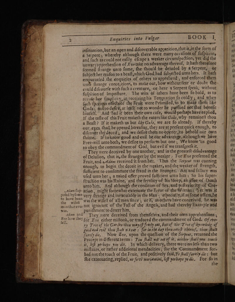 infinuation, but an open and difcoverable apparition,thatis,inthe formof | wh a Serpent, whereby although there were many occafions of fufpition, at and fach ascould not eafily efcape a weaker circumfpection, yet didthe | be unwary apprehenfion of Eve take no advantage thereof, Ithatheherefore | | ¢,, feemed ftrange unco fome, fhe fhou!d be: deluded by a Serpent, » og ‘ e {abject her reafon to a beaft,which Ged had fubjeted. unto hers. It hath | empuzzeled.the enquiries of others to apprehend’, and enforced them untd ftrange conceptions, to make out, how without fear or doubt fhe. ~ | ec. could difcourfe with fuch a creature, or hear a Serpent {peak, without / re fufpition of Impofture. The wits of others have been fo bold, as to rf j accufe hee fimplicicy, in receiving his Tempcation fo coldly ; and when | sill fuch fpecious effets.of the Fruit were Promifed,as to make them like Gods: fiot to defire, at leaft’ not ro wonder he putfued notthat benefic f himfelf, And~had it -béen their own cafe, would-pechaps have replied, 4 If the tafte of this Fruit maketh the eaters like Gods, why remaineft thou M ee a Beaft? If it maketh us but /ike Gods, we are fo already. If thereby pu our, eyes. hall be opened hereafter, they are at prefentquick enough, to | al difcover thy deceit; and we defire them no opener,to behold our own hi fhithe,. If toknow good and-evil be our advantage, alchoughwe have by , Free-will unto both, we défire to perform but one, Weknow’tis good ne | to obey the commandment of God, but evil if we tranfgrefs it, yer 4 They were deceived by- one another, jand inthe greateft difadvantage | of Delufion, that is, the ftronger by the weaker : For Eve prefented the | fac Fruit, and e4dam receivedit fromhér. Thus the Serpent was cunning | Ag enough, to begin the deceit in the weaker, and the weaker of ftrength, ito fufficient to confummate the fraud inthe Aronger: ‘\Ant’and fallacy was |B Mi ufed unto her, a naked offer proved fufficient unto him: So his fuper- Li fttuction was his Ruine, and the fertility‘of his Sleep, aniffmerof Death | might unto him. And although the condition of Séxjand pofteriotity;of Cre+ | bap Adam fop- ation, might fomewhatextenuate the Error of the Woman: ‘Yet was ic ght area ia very ftrange and inexcnfable in the Man, “efpecially,if.as fomeaffirmbe § *h the wifelt. 74S the wifelt of allmen fince , ‘or if; as others haveiconceived, he was | edith ibanthatever not ignorant of the Fall of the Angels, and had thereby Example and | bave . was, punifhment to deterr him, ) mith Leer te They were deceived from themfelves, and their own apprehenfions, J Wen d | ci. AOL Eve either miftook, or traduced the commandment of God. Of eve line ih ry Tree of the Garden thou mayeft freely eat, butiof the’ Tree of knowledg of leh \| good and evil thou foalt n.teat : for inthe day thou cate/t thereof, thow foale | ity 1) farely die, Now Eve, upon the queftion of the Serpenr, returnedthe a wk || Precept in differentterms: You Jhall not eat of it, neither fhall you touch } hn a at, left perhaps you die. In which delivery, there were no lefs than two ar eae miftakes, or rather additional mendacities ; for the Commandment for- { bad not the touch of the Fruit; and pofitively faid, Te ball furely dies ‘but Wh fhe extenuating replied, we forte moriamini, left perbaps ye aie. For fo in fe | , the