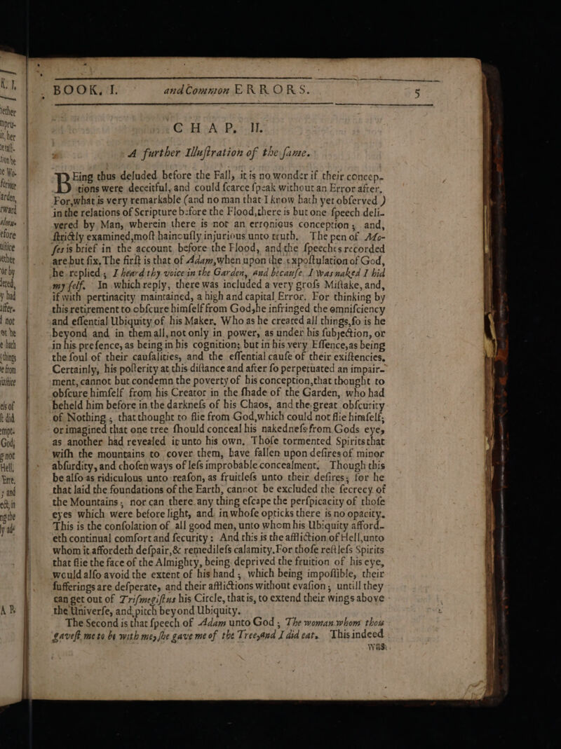 Ky], “Seek lether Npru- it her eta. tion be le Wo. f étloue arden, Ward Nib he efore ultice ether or by ered, y had iffer. | not ot he ¢ hath things ¢ ftom rultioe els of t did mpts God; 6 not Hell, }rte, sand ect; in npithe y at BOOK, I. andCommon ERRORS. -C HA P, IL. A further Iuftration of the fame. Eing thus deluded before the Fall, iris no wonder if their concep. B tions were deceitful, and could {carce fpeak without.an Error after, For,what is very remarkable (and no man that I know hath yet obferved ) in the relations of Scripture b:fore the Flood,there is but one fpeech deli- yvered by Man, wherein there is nor an errgnicus conception; and, ftritly examined,moft hainoufly injurious unto truth, The pen of AL- fesis brief in the account, before the Flood, andthe fpeeches recorded are but fix, The firit is that of Adam,when upon the ¢xpoftulation of God, he replied, I heard thy voice in the Garden, aud becaufe. 1 wasnaked I hid my felf. In which reply, there was included a very grofs Miftake, and, if with pertinacity maintained, a high and capital Error. For thinking by this retirement to obf{cure himfelf from Godshe infringed the emnifciency and effential Ubiquity of his Maker, Whoas he created all things,fo is he beyond and in themall,notonly in power, as under his fubjection, or in his. prefence, as being in his cognition; but in his very Effence,as being the foul of their caufalities, and the effential caufe of their exiftencies, Certainly, his polterity at this diftance and after fo perpetuated an impair- ment, cannot but condemn the poverty of his conception,that thought to obfcure himfelf from his Creator in the fhade of the Garden, who had beheld him before in the darknefs of his Chaos, and the.great obfcurity of Nothing ; thatthought to flie from God,which could not flie himafelf; orimagined that one tree fhould conceal his nakednefsfrom.Gods eyes as another had revealed ir unto his own, Thole tormented Spiritsthat wifh the mountains to cover them, have fallen upon defires of minor abfurdity, and chofen ways of lefs improbable concealment. Though this be alfo.as ridiculous unto reafon, as fruitlefs unto their defires; for he that laid the foundations of the Earth, cannot be excluded the fecrecy of the Mountains. nor can there any thing efcape the perfpicacity of thofe eyes which were before light, and. in whofe opticks there is no opacity. This is the confolation of all good men, unto whom his Ubiguity afford- eth continual comfort and fecurity: And this is the affliction of Hell,unto whom it affordeth defpair,&amp; remedilefs calamity. For thofe reftlefs Spirits that flie the face of the Almighty, being. deprived the fruition of his eye, would alfo avoid the extent of his hand; which being impoflible, their fufferings are defperate, and their afflictions without evafion, untill they can get out of Tri/megiftus his Circle, thatis, to extend their wings above the Univerfe, and: pitch beyond Ubiquity. The Second is that fpeech of Adam unto God , The woman.whom thou gaveft me to be with mez foe gave me of the Tree sand Ididcat. Thisindeed Wasi